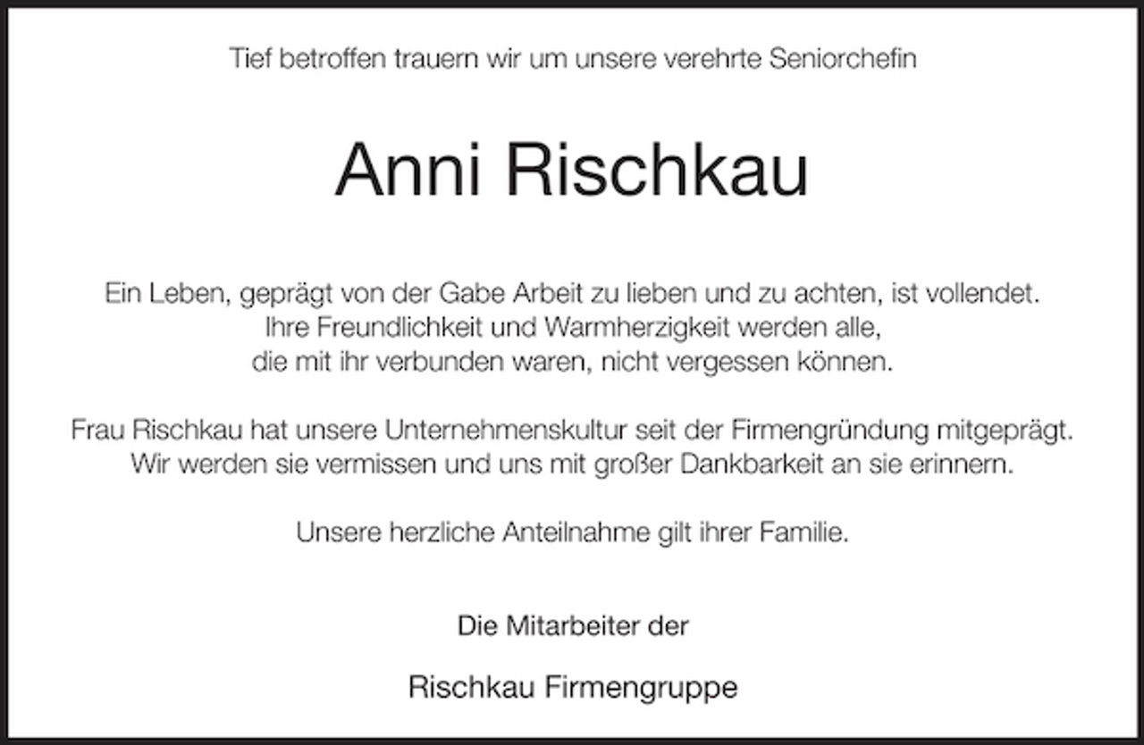 <p>Tief betroffen trauern wir um unsere verehrte Seniorchefin</p><p>Anni Rischkau</p><p>Ein Leben, geprägt von der Gabe Arbeit zu lieben und zu achten, ist vollendet.<br />Ihre Freundlichkeit und Warmherzigkeit werden alle,<br />die mit ihr verbunden waren, nicht vergessen können.</p><p>Frau Rischkau hat unsere Unternehmenskultur seit der Firmengründung mitgeprägt.<br />Wir werden sie vermissen und uns mit großer Dankbarkeit an sie erinnern.</p><p>Unsere herzliche Anteilnahme gilt ihrer Familie.</p><p>Die Mitarbeiter der</p><p>Rischkau Firmengruppe</p>