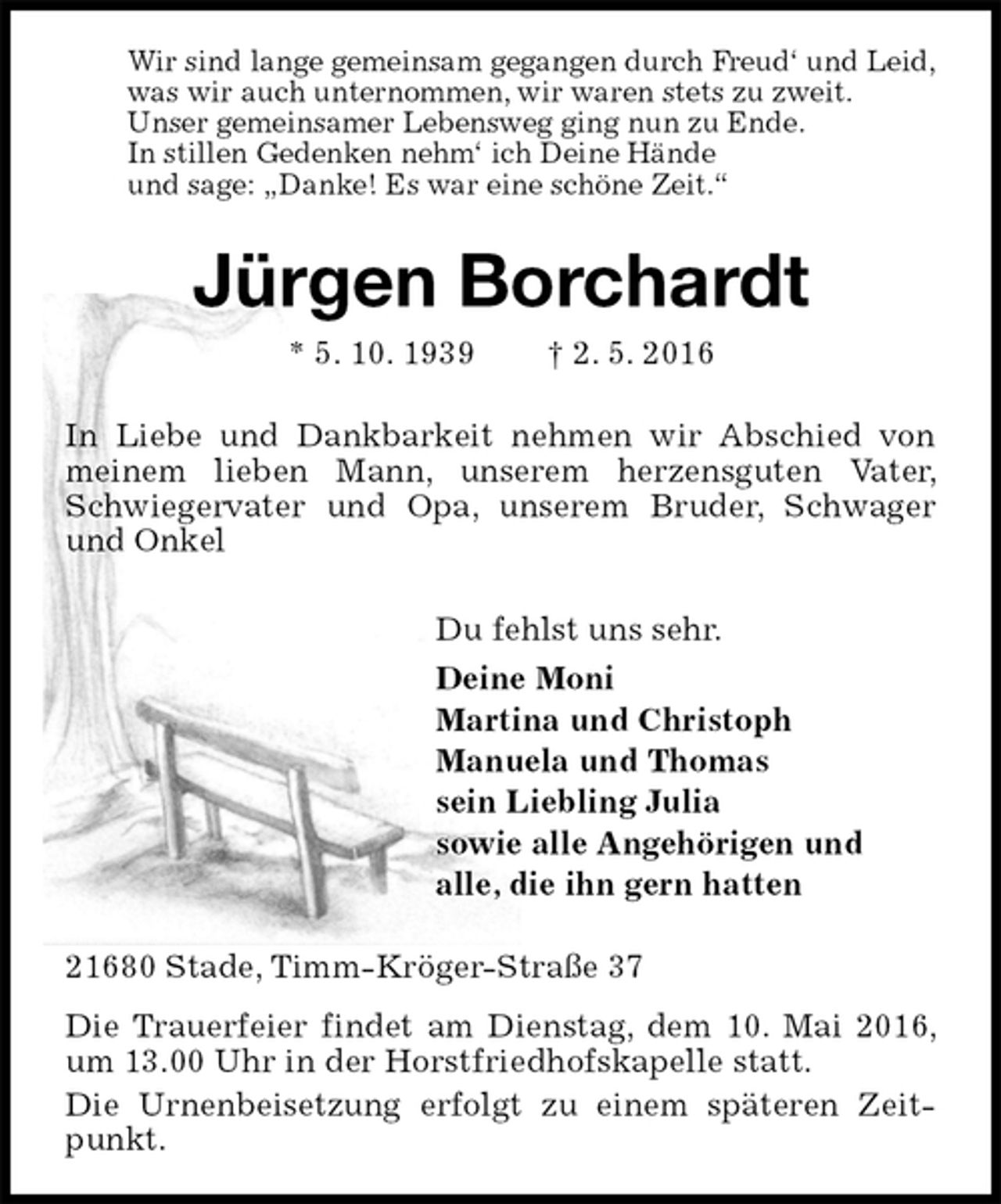 <p>Wir sind lange gemeinsam gegangen durch Freud‘ und Leid,<br />was wir auch unternommen, wir waren stets zu zweit.<br />Unser gemeinsamer Lebensweg ging nun zu Ende.<br />In stillen Gedenken nehm‘ ich Deine Hände<br />und sage: „Danke! Es war eine schöne Zeit.“<br />Jürgen Borchardt<br />* 5. 10. 1939 † 2. 5. 2016<br />In Liebe und Dankbarkeit nehmen wir Abschied von meinem lieben Mann, unserem herzensguten Vater, Schwiegervater und Opa, unserem Bruder, Schwager und Onkel<br />Du fehlst uns sehr.<br />Deine Moni<br />Martina und Christoph<br />Manuela und Thomas<br />sein Liebling Julia<br />sowie alle Angehörigen und<br />alle, die ihn gern hatten<br />21680 Stade, Timm-Kröger-Straße 37<br />Die Trauerfeier findet am Dienstag, dem 10. Mai 2016, um 13.00 Uhr in der Horstfriedhofskapelle statt.<br />Die Urnenbeisetzung erfolgt zu einem späteren Zeitpunkt.</p>