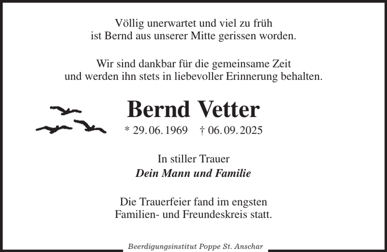 <p>Völlig unerwartet und viel zu früh<br />ist Bernd aus unserer Mitte gerissen worden.<br />Wir sind dankbar für die gemeinsame Zeit<br />und werden ihn stets in liebevoller Erinnerung behalten.<br />Bernd Vetter<br />* 29. 06. 1969 † 06. 09. 2025<br />In stiller Trauer<br />Dein Mann und Familie<br />Die Trauerfeier fand im engsten<br />Familien- und Freundeskreis statt.</p><p>Beerdigungsinstitut Poppe St. Anschar</p>