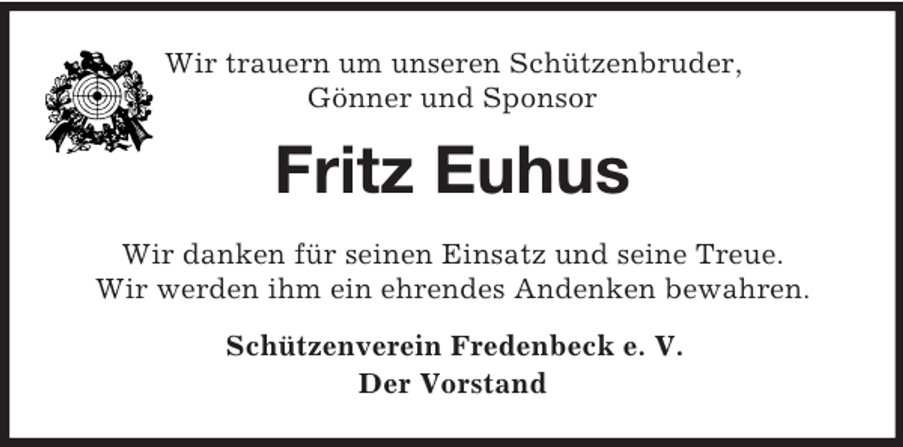 <p>Wir trauern um unseren Schützenbruder,<br />Gönner und Sponsor<br />Fritz Euhus<br />Wir danken für seinen Einsatz und seine Treue.<br />Wir werden ihm ein ehrendes Andenken bewahren.<br />Schützenverein Fredenbeck e. V.<br />Der Vorstand</p>