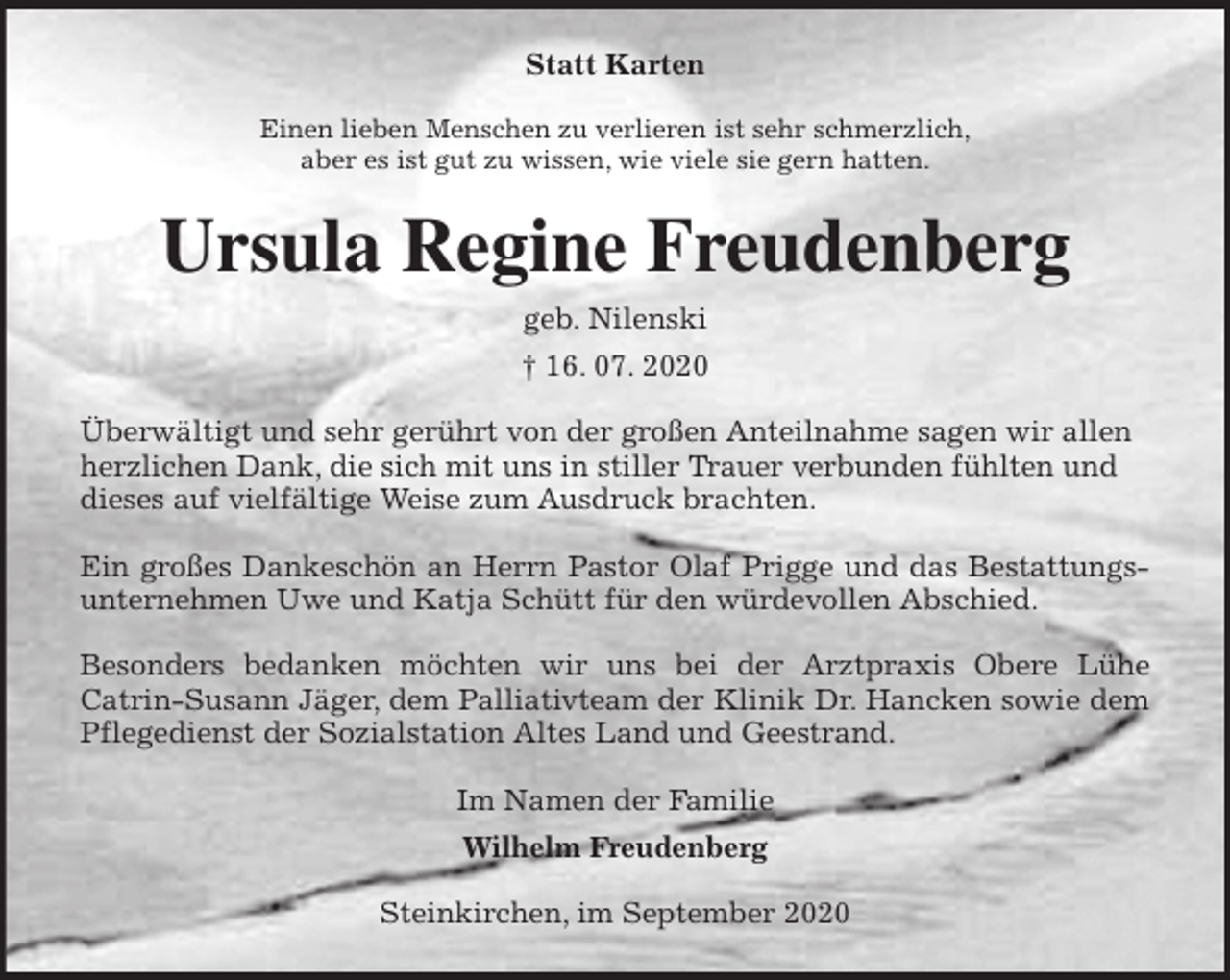 <p>Statt Karten<br />Einen lieben Menschen zu verlieren ist sehr schmerzlich,<br />aber es ist gut zu wissen, wie viele sie gern hatten.<br />Ursula Regine Freudenberg<br />geb. Nilenski<br />† 16. 07. 2020<br />Überwältigt und sehr gerührt von der großen Anteilnahme sagen wir allen herzlichen Dank, die sich mit uns in stiller Trauer verbunden fühlten und dieses auf vielfältige Weise zum Ausdruck brachten.</p>
<p>Ein großes Dankeschön an Herrn Pastor Olaf Prigge und das Bestattungs-<br />unternehmen Uwe und Katja Schütt für den würdevollen Abschied.</p>
<p>Besonders bedanken möchten wir uns bei der Arztpraxis Obere Lühe<br />Catrin-Susann Jäger, dem Palliativteam der Klinik Dr. Hancken sowie dem<br />Pflegedienst der Sozialstation Altes Land und Geestrand.<br />Im Namen der Familie<br />Wilhelm Freudenberg<br />Steinkirchen, im September 2020</p>
