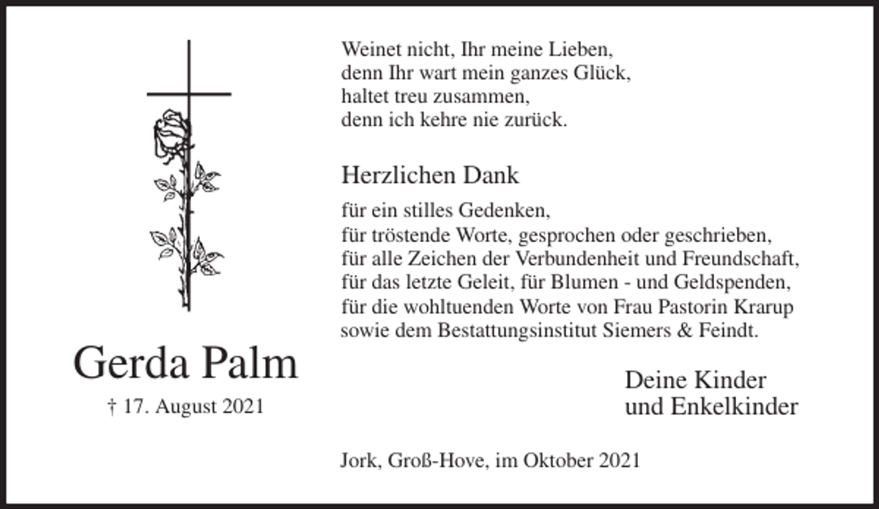 <p>Weinet nicht, Ihr meine Lieben,<br />denn Ihr wart mein ganzes Glück,<br />haltet treu zusammen,<br />denn ich kehre nie zurück.</p>
<p>Herzlichen Dank<br />für ein stilles Gedenken,<br />für tröstende Worte, gesprochen oder geschrieben,<br />für alle Zeichen der Verbundenheit und Freundschaft,<br />für das letzte Geleit, für Blumen - und Geldspenden,<br />für die wohltuenden Worte von Frau Pastorin Krarup<br />sowie dem Bestattungsinstitut Siemers &amp; Feindt.<br />Deine Kinder<br />und Enkelkinder<br />Jork, Groß-Hove, im Oktober 2021<br />Gerda Palm<br />† 17. August 2021</p>