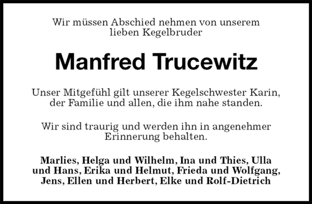 <p>Wir müssen Abschied nehmen von unserem<br />lieben Kegelbruder<br />Manfred Trucewitz<br />Unser Mitgefühl gilt unserer Kegelschwester Karin,<br />der Familie und allen, die ihm nahe standen.<br />Wir sind traurig und werden ihn in angenehmer<br />Erinnerung behalten.<br />Marlies, Helga und Wilhelm, Ina und Thies, Ulla<br />und Hans, Erika und Helmut, Frieda und Wolfgang, Jens, Ellen und Herbert, Elke und Rolf-Dietrich</p>
