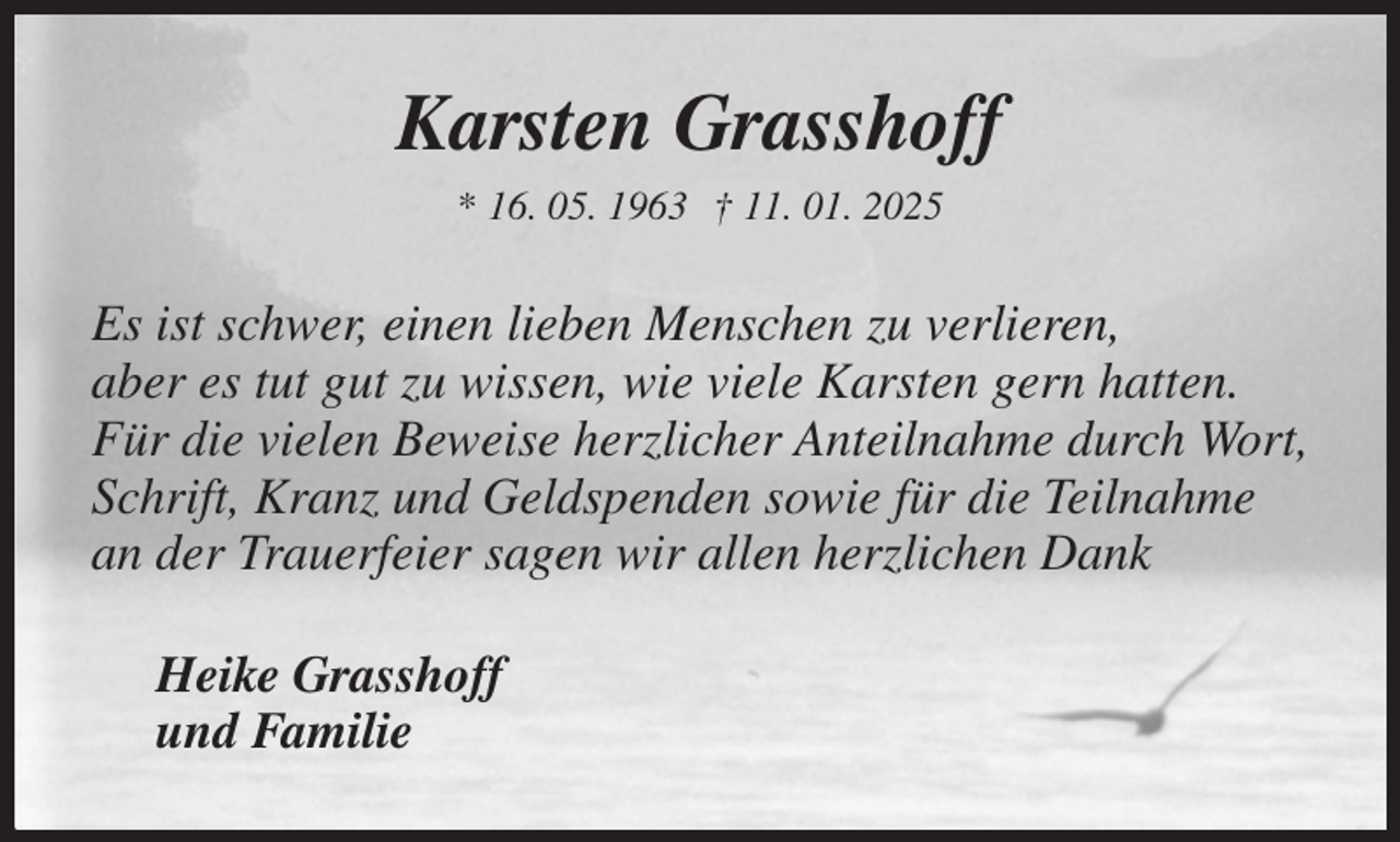 <p>Karsten Grasshoff<br />* 16. 05. 1963 † 11. 01. 2025<br />Es ist schwer, einen lieben Menschen zu verlieren,<br />aber es tut gut zu wissen, wie viele Karsten gern hatten.<br />Für die vielen Beweise herzlicher Anteilnahme durch Wort, Schrift, Kranz und Geldspenden sowie für die Teilnahme an der Trauerfeier sagen wir allen herzlichen Dank<br />Heike Grasshoff<br />und Familie</p>