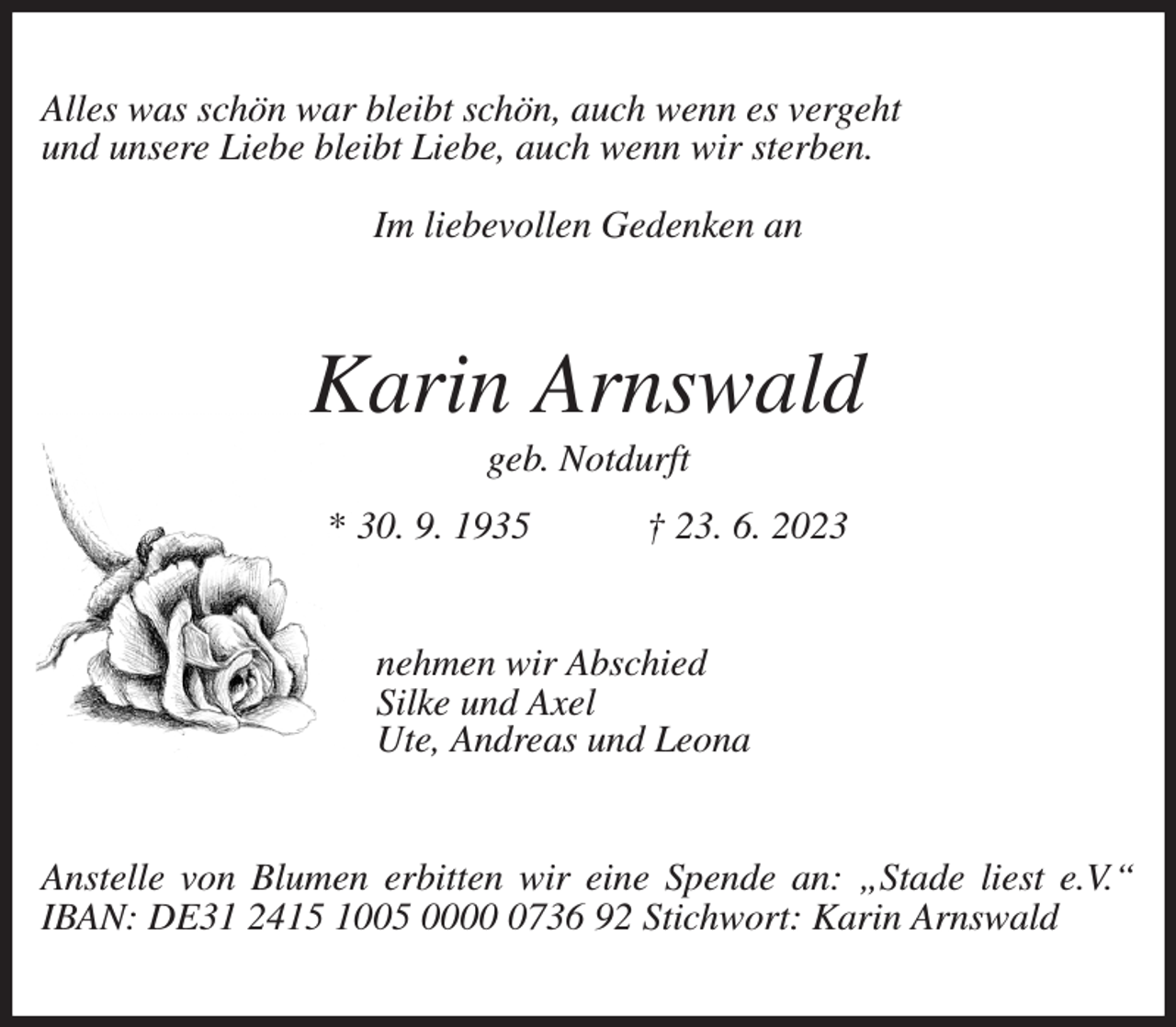 <p>Alles was schön war bleibt schön, auch wenn es vergeht<br />und unsere Liebe bleibt Liebe, auch wenn wir sterben.</p><p>Im liebevollen Gedenken an<br />Karin Arnswald<br />geb. Notdurft<br />* 30. 9. 1935 † 23. 6. 2023<br />nehmen wir Abschied<br />Silke und Axel<br />Ute, Andreas und Leona<br />Anstelle von Blumen erbitten wir eine Spende an: „Stade liest e.V.“ IBAN: DE31 2415 1005 0000 0736 92 Stichwort: Karin Arnswald</p>