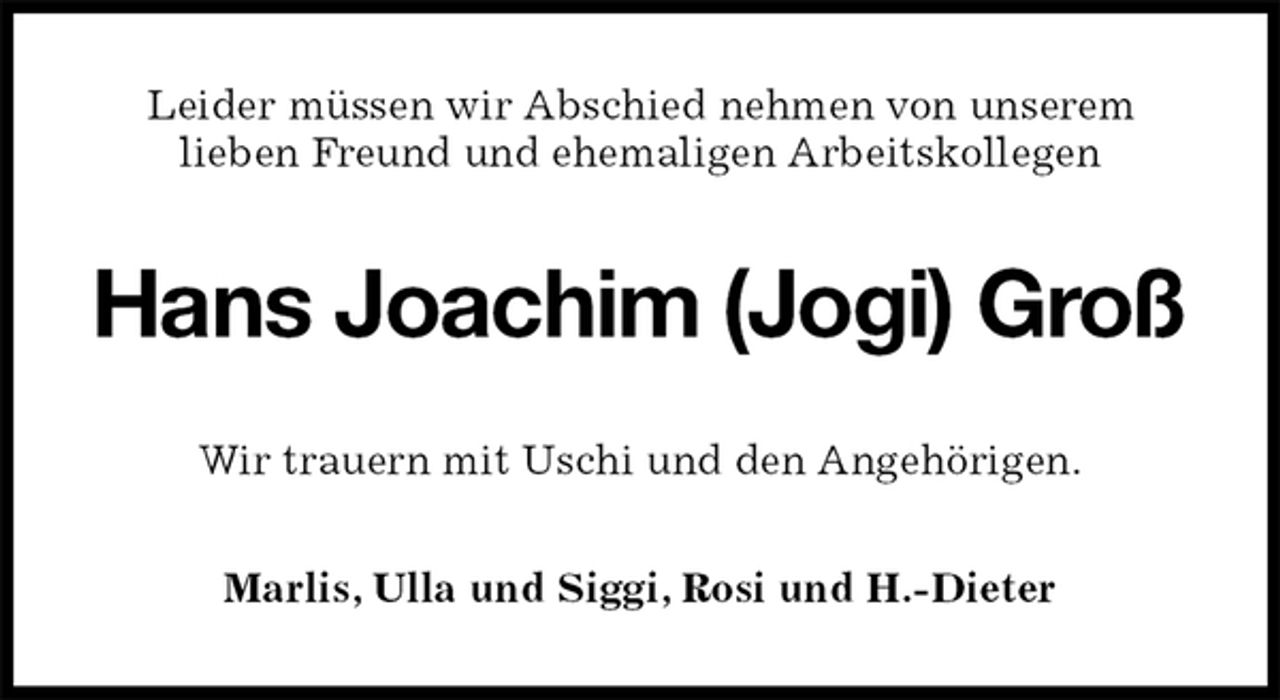<p>Leider müssen wir Abschied nehmen von unserem<br />lieben Freund und ehemaligen Arbeitskollegen<br />Hans Joachim (Jogi) Groß<br />Wir trauern mit Uschi und den Angehörigen.<br />Marlis, Ulla und Siggi, Rosi und H.-Dieter</p>