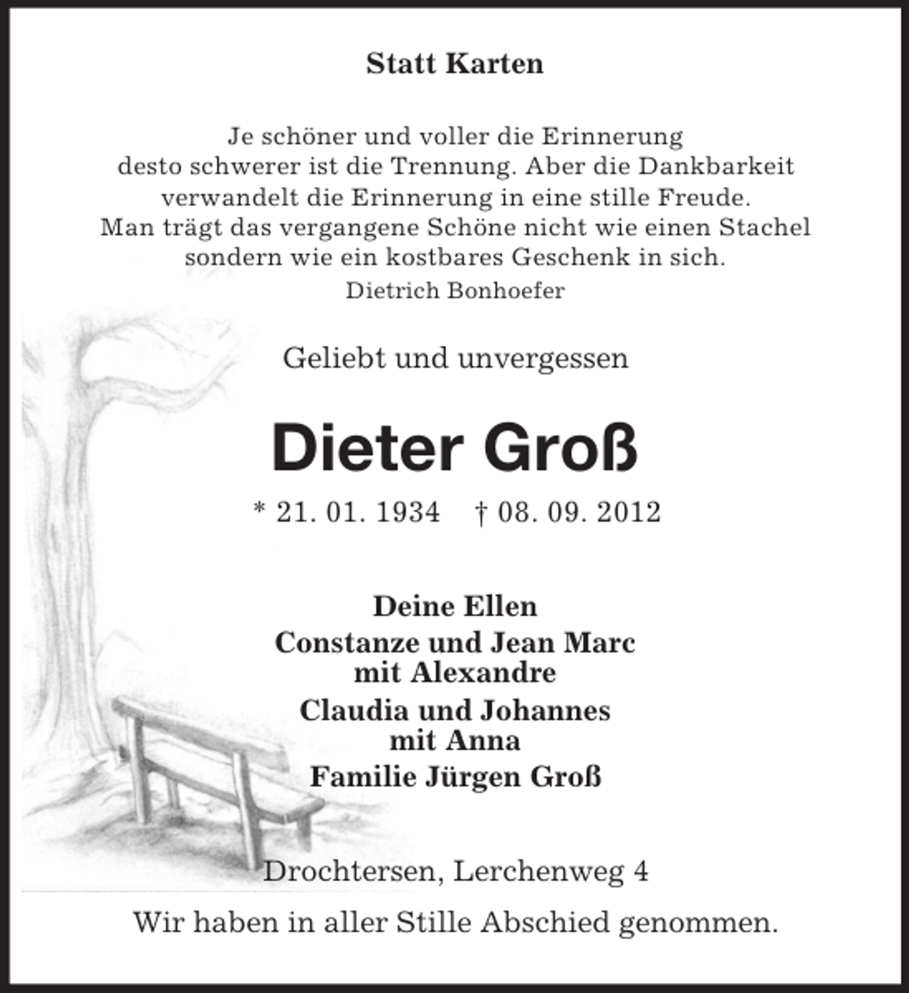 <p>Statt Karten<br />Je schöner und voller die Erinnerung<br />desto schwerer ist die Trennung. Aber die Dankbarkeit<br />verwandelt die Erinnerung in eine stille Freude.<br />Man trägt das vergangene Schöne nicht wie einen Stachel<br />sondern wie ein kostbares Geschenk in sich.<br />Dietrich Bonhoefer</p>
<p>Geliebt und unvergessen</p>
<p>Dieter Groß<br />* 21. 01. 1934</p>
<p>† 08. 09. 2012</p>
<p>Deine Ellen<br />Constanze und Jean Marc<br />mit Alexandre<br />Claudia und Johannes<br />mit Anna<br />Familie Jürgen Groß<br />Drochtersen, Lerchenweg 4<br />Wir haben in aller Stille Abschied genommen.</p>