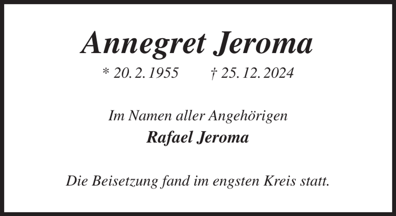 <p>Annegret Jeroma<br />* 20. 2. 1955 † 25. 12. 2024<br />Im Namen aller Angehörigen<br />Rafael Jeroma<br />Die Beisetzung fand im engsten Kreis statt.</p>