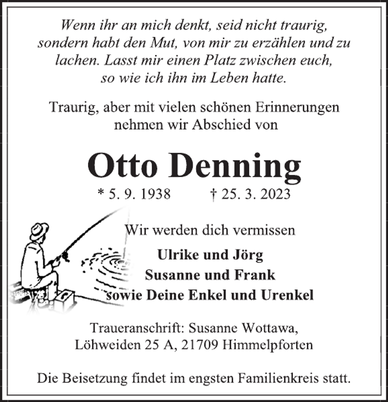 <p>Wenn ihr an mich denkt, seid nicht traurig,<br />sondern habt den Mut, von mir zu erzählen und zu<br />lachen. Lasst mir einen Platz zwischen euch,<br />so wie ich ihn im Leben hatte.<br />Traurig, aber mit vielen schönen Erinnerungen<br />nehmen wir Abschied von<br />Otto Denning<br />* 5. 9. 1938 † 25. 3. 2023<br />Wir werden dich vermissen<br />Ulrike und Jörg<br />Susanne und Frank<br />sowie Deine Enkel und Urenkel<br />Traueranschrift: Susanne Wottawa,<br />Löhweiden 25 A, 21709 Himmelpforten<br />Die Beisetzung findet im engsten Familienkreis statt.</p>