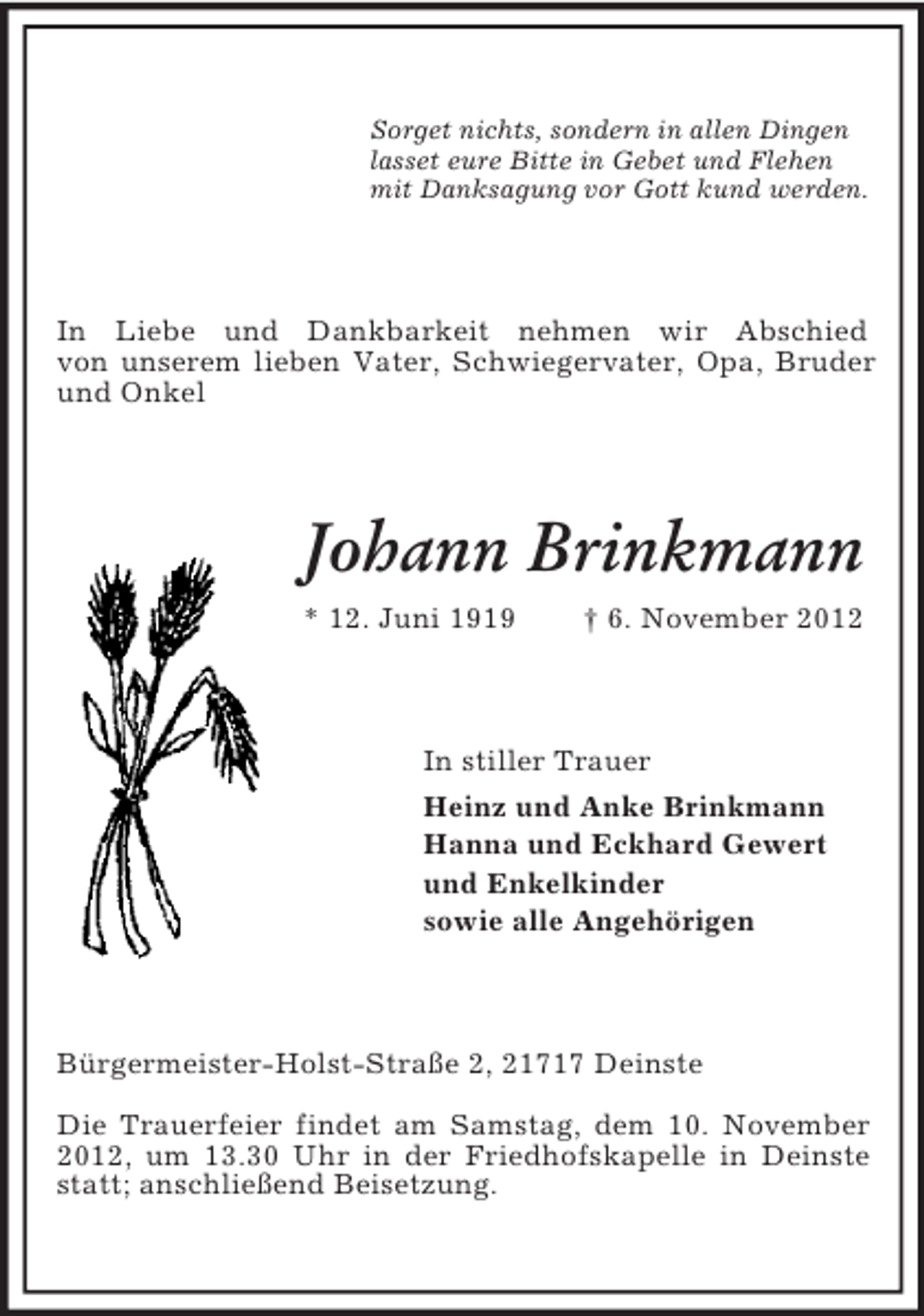 <p>Sorget nichts, sondern in allen Dingen<br />lasset eure Bitte in Gebet und Flehen<br />mit Danksagung vor Gott kund werden.</p><p>In Liebe und Dankbarkeit nehmen wir Abschied<br />von unserem lieben Vater, Schwiegervater, Opa, Bruder<br />und Onkel</p><p>Johann Brinkmann<br />* 12. Juni 1919</p><p>† 6. November 2012</p><p>In stiller Trauer<br />Heinz und Anke Brinkmann<br />Hanna und Eckhard Gewert<br />und Enkelkinder<br />sowie alle Angehörigen</p><p>Bürgermeister-Holst-Straße 2, 21717 Deinste<br />Die Trauerfeier findet am Samstag, dem 10. November<br />2012, um 13.30 Uhr in der Friedhofskapelle in Deinste<br />statt; anschließend Beisetzung.</p>