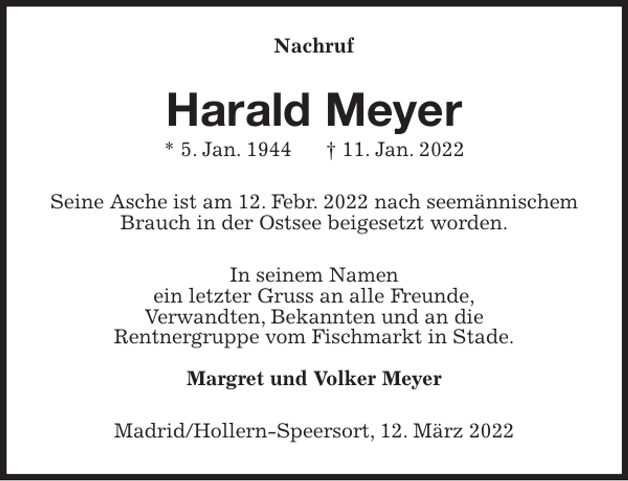 <p>Nachruf<br />Harald Meyer<br />* 5. Jan. 1944 † 11. Jan. 2022<br />Seine Asche ist am 12. Febr. 2022 nach seemännischem Brauch in der Ostsee beigesetzt worden.<br />In seinem Namen<br />ein letzter Gruss an alle Freunde,<br />Verwandten, Bekannten und an die<br />Rentnergruppe vom Fischmarkt in Stade.</p>
<p>Margret und Volker Meyer<br />Madrid/Hollern-Speersort, 12. März 2022</p>