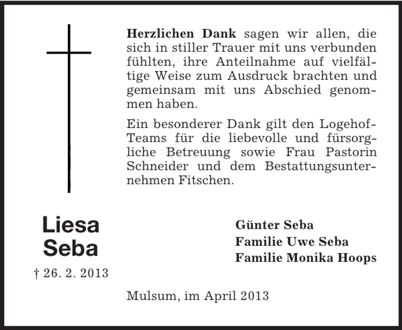 <p>Herzlichen Dank sagen wir allen, die<br />sich in stiller Trauer mit uns verbunden<br />fühlten, ihre Anteilnahme auf vielfältige Weise zum Ausdruck brachten und<br />gemeinsam mit uns Abschied genommen haben.<br />Ein besonderer Dank gilt den LogehofTeams für die liebevolle und fürsorgliche Betreuung sowie Frau Pastorin<br />Schneider und dem Bestattungsunternehmen Fitschen.</p><p>Liesa<br />Seba</p><p>Günter Seba<br />Familie Uwe Seba<br />Familie Monika Hoops</p><p>† 26. 2. 2013<br />Mulsum, im April 2013</p>