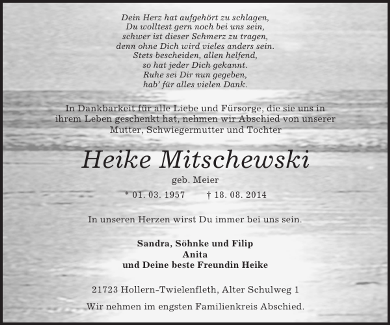 <p>Dein Herz hat aufgehört zu schlagen,<br />Du wolltest gern noch bei uns sein,<br />schwer ist dieser Schmerz zu tragen,<br />denn ohne Dich wird vieles anders sein.<br />Stets bescheiden, allen helfend,<br />so hat jeder Dich gekannt.<br />Ruhe sei Dir nun gegeben,<br />hab’ für alles vielen Dank.<br />In Dankbarkeit für alle Liebe und Fürsorge, die sie uns in<br />ihrem Leben geschenkt hat, nehmen wir Abschied von unserer<br />Mutter, Schwiegermutter und Tochter<br />Heike Mitschewski<br />geb. Meier<br />* 01. 03. 1957 † 18. 08. 2014<br />In unseren Herzen wirst Du immer bei uns sein.<br />Sandra, Söhnke und Filip<br />Anita<br />und Deine beste Freundin Heike<br />21723 Hollern-Twielenfleth, Alter Schulweg 1<br />Wir nehmen im engsten Familienkreis Abschied.</p>