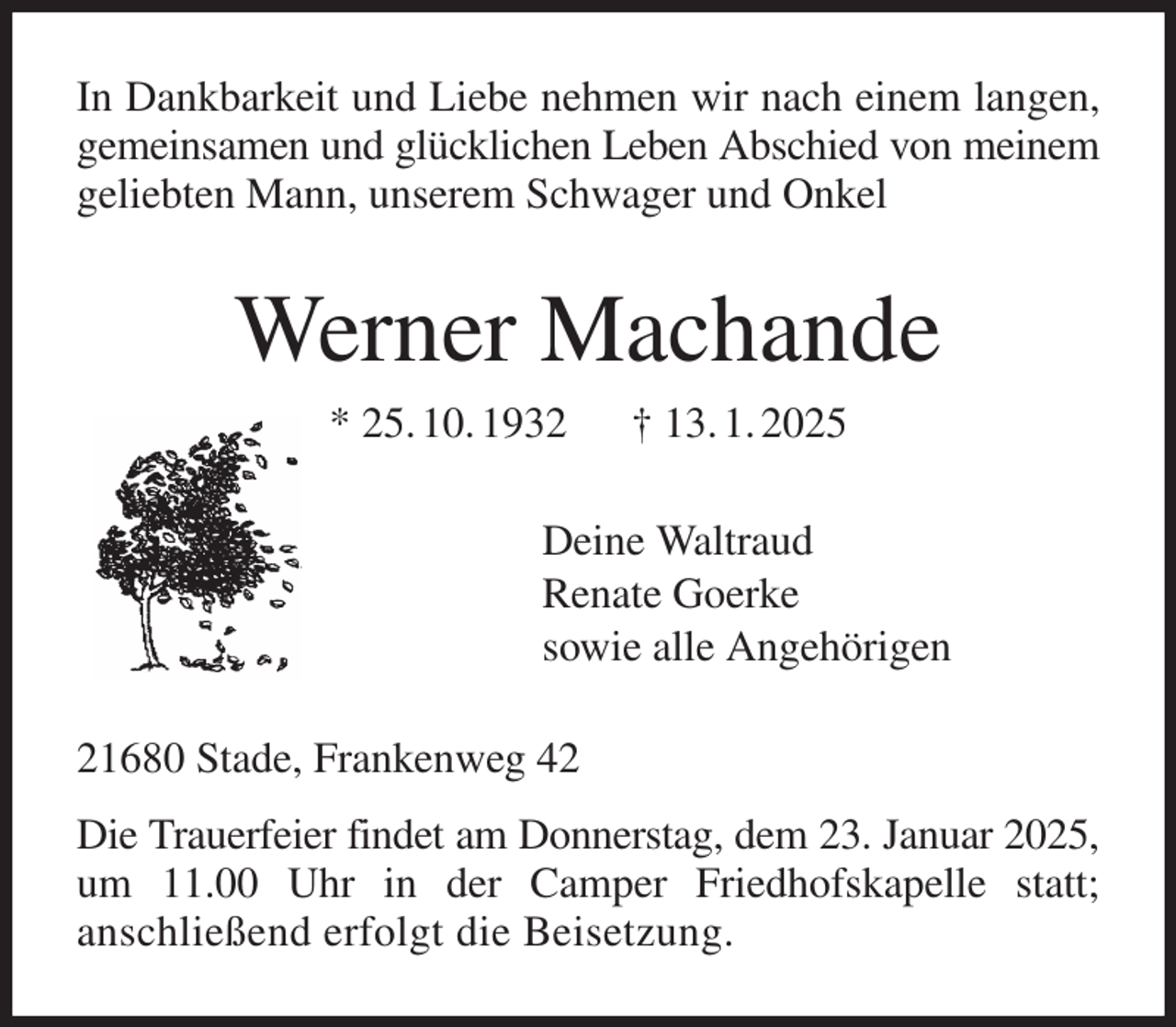 <p>In Dankbarkeit und Liebe nehmen wir nach einem langen, gemeinsamen und glücklichen Leben Abschied von meinem geliebten Mann, unserem Schwager und Onkel<br />Werner Machande<br />* 25. 10. 1932 † 13. 1. 2025<br />Deine Waltraud<br />Renate Goerke<br />sowie alle Angehörigen<br />21680 Stade, Frankenweg 42<br />Die Trauerfeier findet am Donnerstag, dem 23. Januar 2025, um 11.00 Uhr in der Camper Friedhofskapelle statt;<br />anschließend erfolgt die Beisetzung.</p>