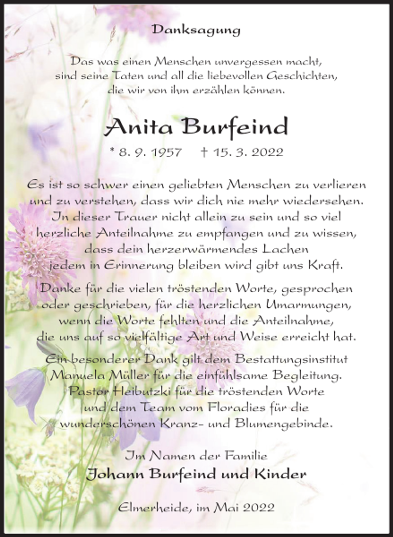 <p>Danksagung<br />Das was einen Menschen unvergessen macht,<br />sind seine Taten und all die liebevollen Geschichten,<br />die wir von ihm erzählen können.<br />Anita Burfeind<br />* 8. 9. 1957 † 15. 3. 2022<br />Es ist so schwer einen geliebten Menschen zu verlieren und zu verstehen, dass wir dich nie mehr wiedersehen. In dieser Trauer nicht allein zu sein und so viel<br />herzliche Anteilnahme zu empfangen und zu wissen, dass dein herzerwärmendes Lachen<br />jedem in Erinnerung bleiben wird gibt uns Kraft.<br />Danke für die vielen tröstenden Worte, gesprochen oder geschrieben, für die herzlichen Umarmungen, wenn die Worte fehlten und die Anteilnahme,<br />die uns auf so vielfältige Art und Weise erreicht hat.<br />Ein besonderer Dank gilt dem Bestattungsinstitut<br />Manuela Müller für die einfühlsame Begleitung.<br />Pastor Heibutzki für die tröstenden Worte<br />und dem Team vom Floradies für die<br />wunderschönen Kranz- und Blumengebinde.<br />Im Namen der Familie<br />Johann Burfeind und Kinder<br />Elmerheide, im Mai 2022</p>