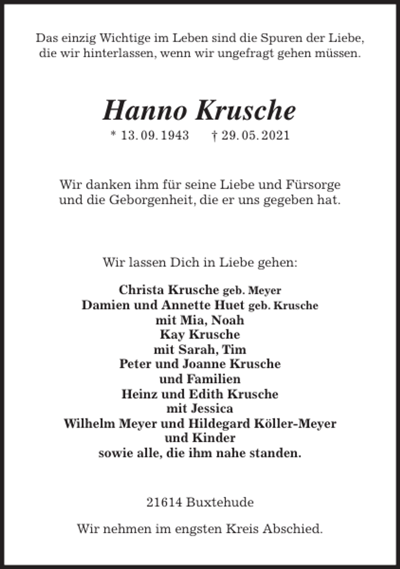 <p>Das einzig Wichtige im Leben sind die Spuren der Liebe,<br />die wir hinterlassen, wenn wir ungefragt gehen müssen.<br />Hanno Krusche<br />* 13. 09. 1943 † 29. 05. 2021<br />Wir danken ihm für seine Liebe und Fürsorge<br />und die Geborgenheit, die er uns gegeben hat.</p>
<p>Wir lassen Dich in Liebe gehen:</p>
<p>Christa Krusche geb. Meyer<br />Damien und Annette Huet geb. Krusche<br />mit Mia, Noah<br />Kay Krusche<br />mit Sarah, Tim<br />Peter und Joanne Krusche<br />und Familien<br />Heinz und Edith Krusche<br />mit Jessica<br />Wilhelm Meyer und Hildegard Köller-Meyer<br />und Kinder<br />sowie alle, die ihm nahe standen.<br />21614 Buxtehude</p>
<p>Wir nehmen im engsten Kreis Abschied.</p>