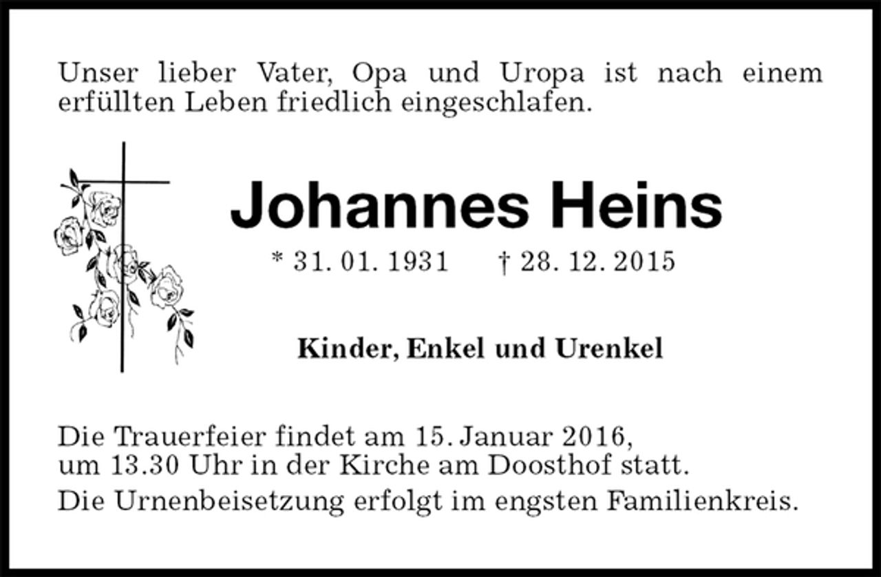 <p>Unser lieber Vater, Opa und Uropa ist nach einem<br />erfüllten Leben friedlich eingeschlafen.<br />Johannes Heins<br />* 31. 01. 1931 † 28. 12. 2015<br />Kinder, Enkel und Urenkel<br />Die Trauerfeier findet am 15. Januar 2016,<br />um 13.30 Uhr in der Kirche am Doosthof statt.<br />Die Urnenbeisetzung erfolgt im engsten Familienkreis.</p>