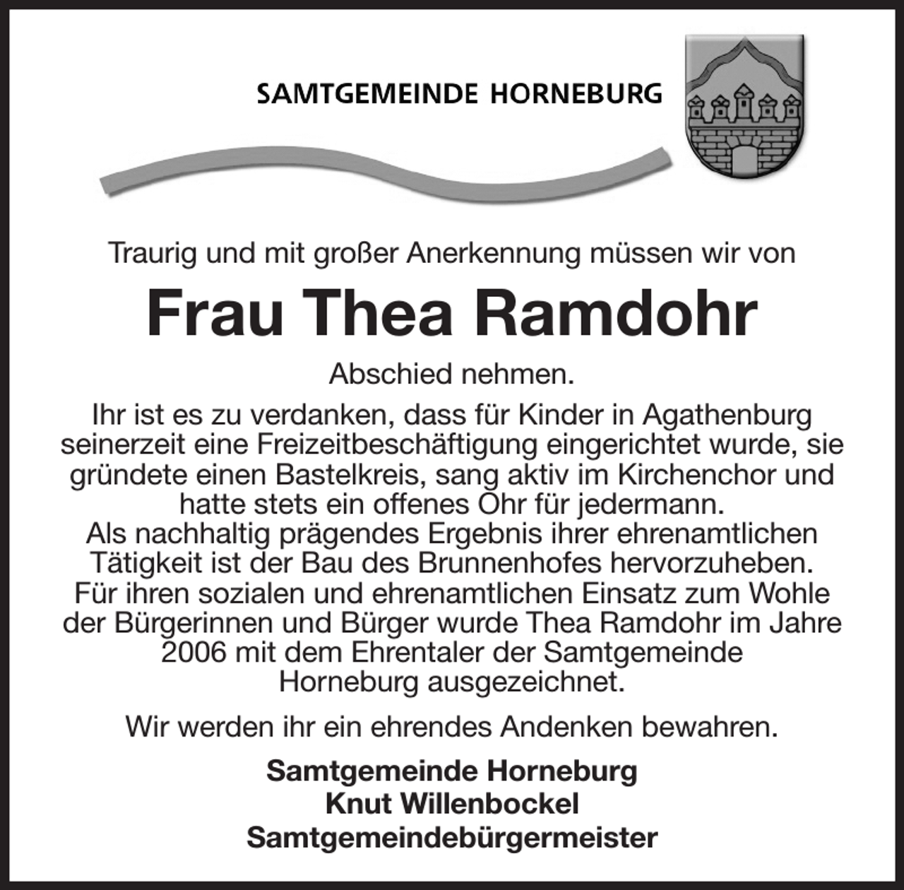 <p>Traurig und mit großer Anerkennung müssen wir von<br />Frau Thea Ramdohr<br />Abschied nehmen.<br />Ihr ist es zu verdanken, dass für Kinder in Agathenburg<br />seinerzeit eine Freizeitbeschäftigung eingerichtet wurde, sie gründete einen Bastelkreis, sang aktiv im Kirchenchor und hatte stets ein offenes Ohr für jedermann.<br />Als nachhaltig prägendes Ergebnis ihrer ehrenamtlichen<br />Tätigkeit ist der Bau des Brunnenhofes hervorzuheben.<br />Für ihren sozialen und ehrenamtlichen Einsatz zum Wohle der Bürgerinnen und Bürger wurde Thea Ramdohr im Jahre 2006 mit dem Ehrentaler der Samtgemeinde<br />Horneburg ausgezeichnet.<br />Wir werden ihr ein ehrendes Andenken bewahren.<br />Samtgemeinde Horneburg<br />Knut Willenbockel<br />Samtgemeindebürgermeister</p>