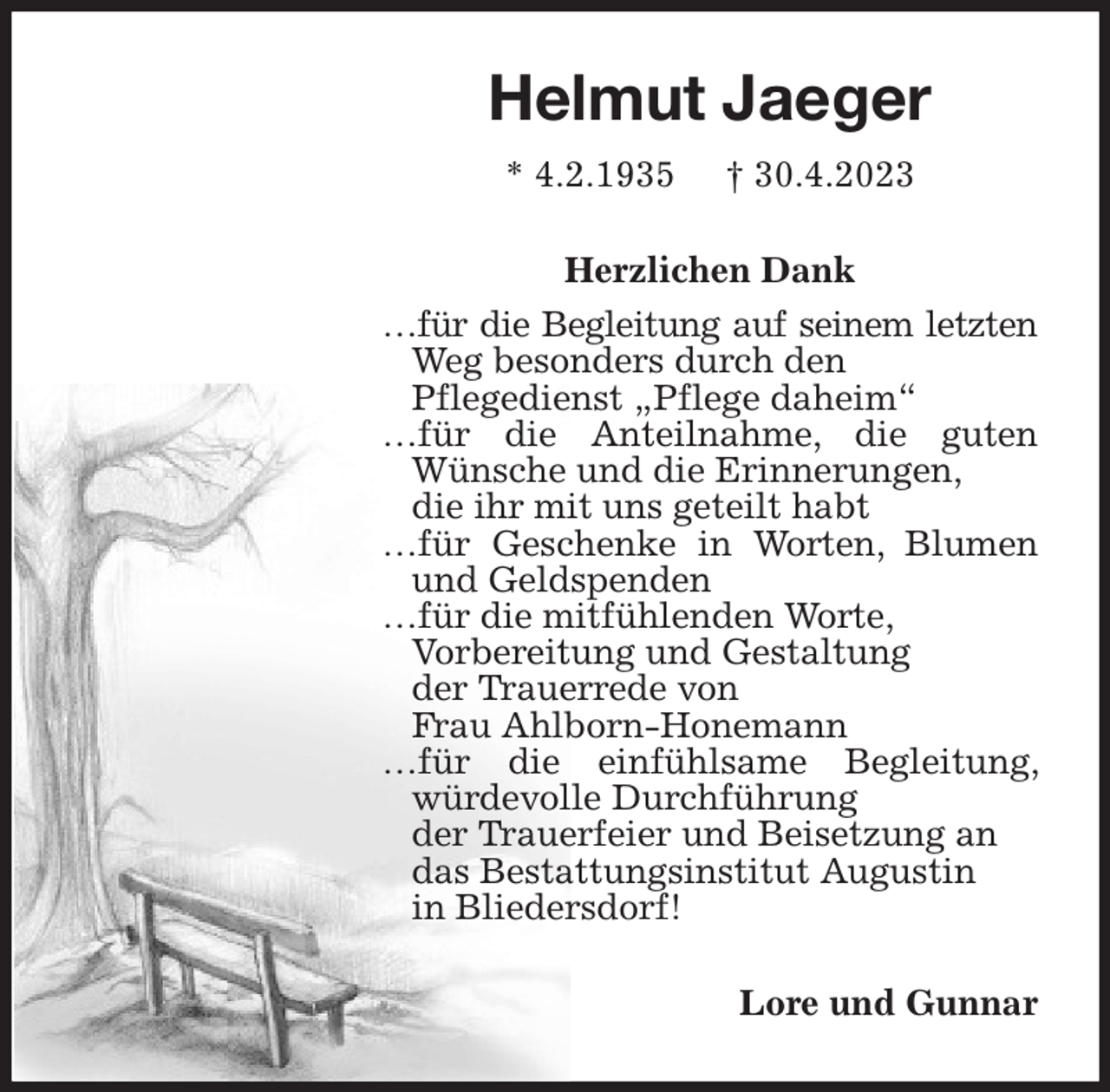 <p>Helmut Jaeger<br />* 4.2.1935 † 30.4.2023<br />Herzlichen Dank<br />…für die Begleitung auf seinem letzten Weg besonders durch den<br />Pflegedienst „Pflege daheim“<br />…für die Anteilnahme, die guten Wünsche und die Erinnerungen,<br />die ihr mit uns geteilt habt<br />…für Geschenke in Worten, Blumen und Geldspenden<br />…für die mitfühlenden Worte,<br />Vorbereitung und Gestaltung<br />der Trauerrede von<br />Frau Ahlborn-Honemann<br />…für die einfühlsame Begleitung, würdevolle Durchführung<br />der Trauerfeier und Beisetzung an<br />das Bestattungsinstitut Augustin<br />in Bliedersdorf!<br />Lore und Gunnar</p>