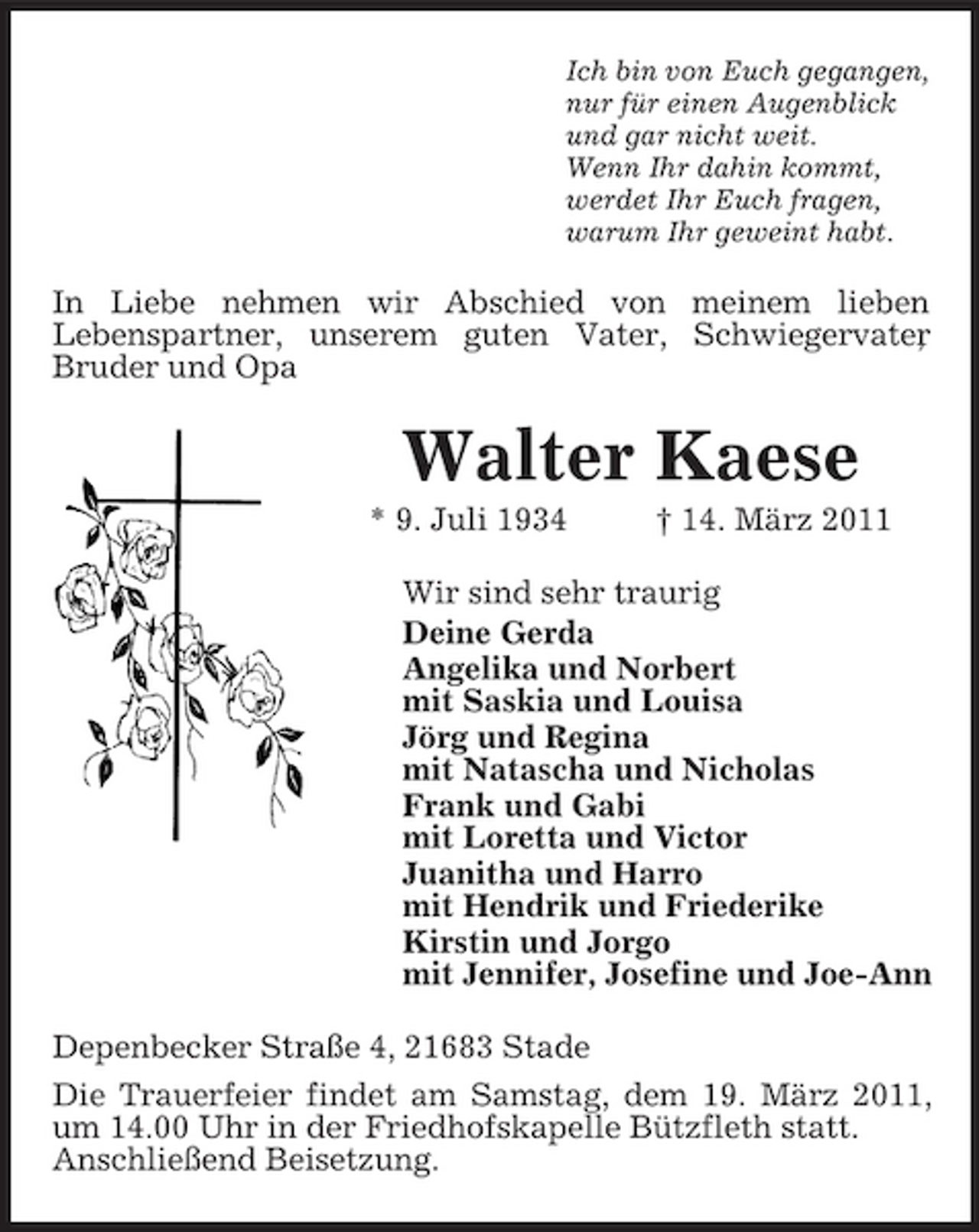 <p>Ich bin von Euch gegangen,<br />nur für einen Augenblick<br />und gar nicht weit.<br />Wenn Ihr dahin kommt,<br />werdet Ihr Euch fragen,<br />warum Ihr geweint habt.<br />In Liebe nehmen wir Abschied von meinem lieben<br />Lebenspartner, unserem guten Vater, Schwiegervater, Bruder und Opa<br />Walter Kaese<br />* 9. Juli 1934 † 14. März 2011<br />Wir sind sehr traurig<br />Deine Gerda<br />Angelika und Norbert<br />mit Saskia und Louisa<br />Jörg und Regina<br />mit Natascha und Nicholas<br />Frank und Gabi<br />mit Loretta und Victor<br />Juanitha und Harro<br />mit Hendrik und Friederike<br />Kirstin und Jorgo<br />mit Jennifer, Josefine und Joe-Ann<br />Depenbecker Straße 4, 21683 Stade<br />Die Trauerfeier findet am Samstag, dem 19. März 2011, um 14.00 Uhr in der Friedhofskapelle Bützfleth statt.<br />Anschließend Beisetzung.</p>