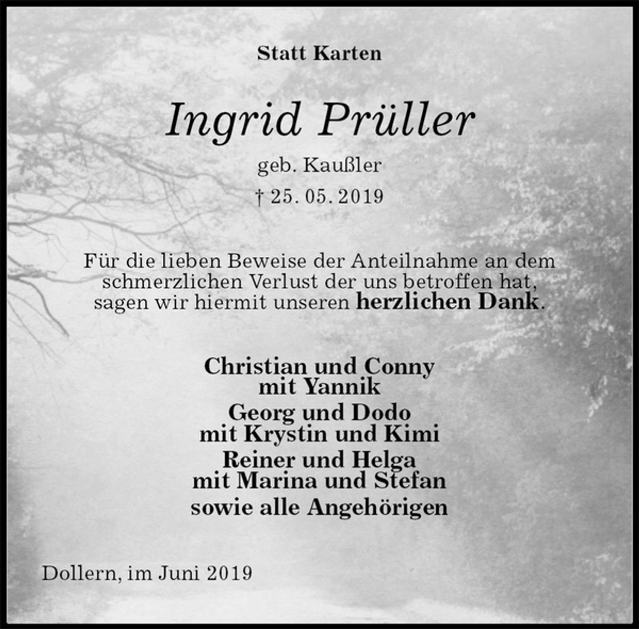 <p>Statt Karten<br />Ingrid Prüller<br />geb. Kaußler<br />† 25. 05. 2019<br />Für die lieben Beweise der Anteilnahme an dem schmerzlichen Verlust der uns betroffen hat,<br />sagen wir hiermit unseren herzlichen Dank.<br />Christian und Conny<br />mit Yannik<br />Georg und Dodo<br />mit Krystin und Kimi<br />Reiner und Helga<br />mit Marina und Stefan<br />sowie alle Angehörigen<br />Dollern, im Juni 2019</p>