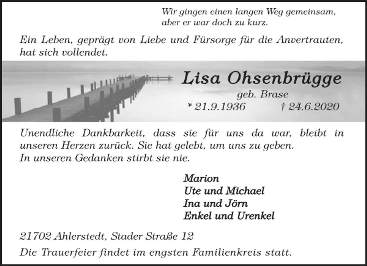 <p>Wir gingen einen langen Weg gemeinsam, aber er war doch zu kurz.<br />Ein Leben, geprägt von Liebe und Fürsorge für die Anvertrauten, hat sich vollendet.<br />Lisa Ohsenbrügge geb. Brase * 21.9.1936 † 24.6.2020<br />Unendliche Dankbarkeit, dass sie für uns da war, bleibt in unseren Herzen zurück. Sie hat gelebt, um uns zu geben. In unseren Gedanken stirbt sie nie.<br />Marion Ute und Michael Ina und Jörn Enkel und Urenkel<br />21702 Ahlerstedt, Stader Straße 12 Die Trauerfeier findet im engsten Familienkreis statt.</p>