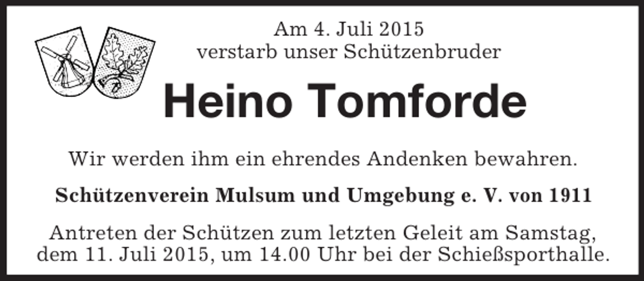 <p>Am 4. Juli 2015<br />verstarb unser Schützenbruder<br />Heino Tomforde<br />Wir werden ihm ein ehrendes Andenken bewahren.<br />Schützenverein Mulsum und Umgebung e. V. von 1911<br />Antreten der Schützen zum letzten Geleit am Samstag,<br />dem 11. Juli 2015, um 14.00 Uhr bei der Schießsporthalle.</p>