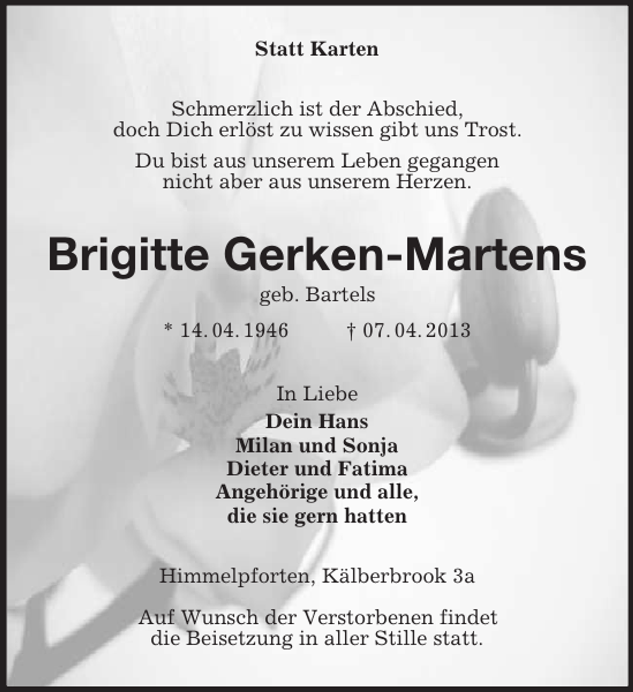 <p>Statt Karten<br />Schmerzlich ist der Abschied,<br />doch Dich erlöst zu wissen gibt uns Trost.<br />Du bist aus unserem Leben gegangen<br />nicht aber aus unserem Herzen.<br />Brigitte Gerken-Martens<br />geb. Bartels<br />* 14. 04. 1946 † 07. 04. 2013<br />In Liebe<br />Dein Hans<br />Milan und Sonja<br />Dieter und Fatima<br />Angehörige und alle,<br />die sie gern hatten<br />Himmelpforten, Kälberbrook 3a</p><p>Auf Wunsch der Verstorbenen findet<br />die Beisetzung in aller Stille statt.</p>