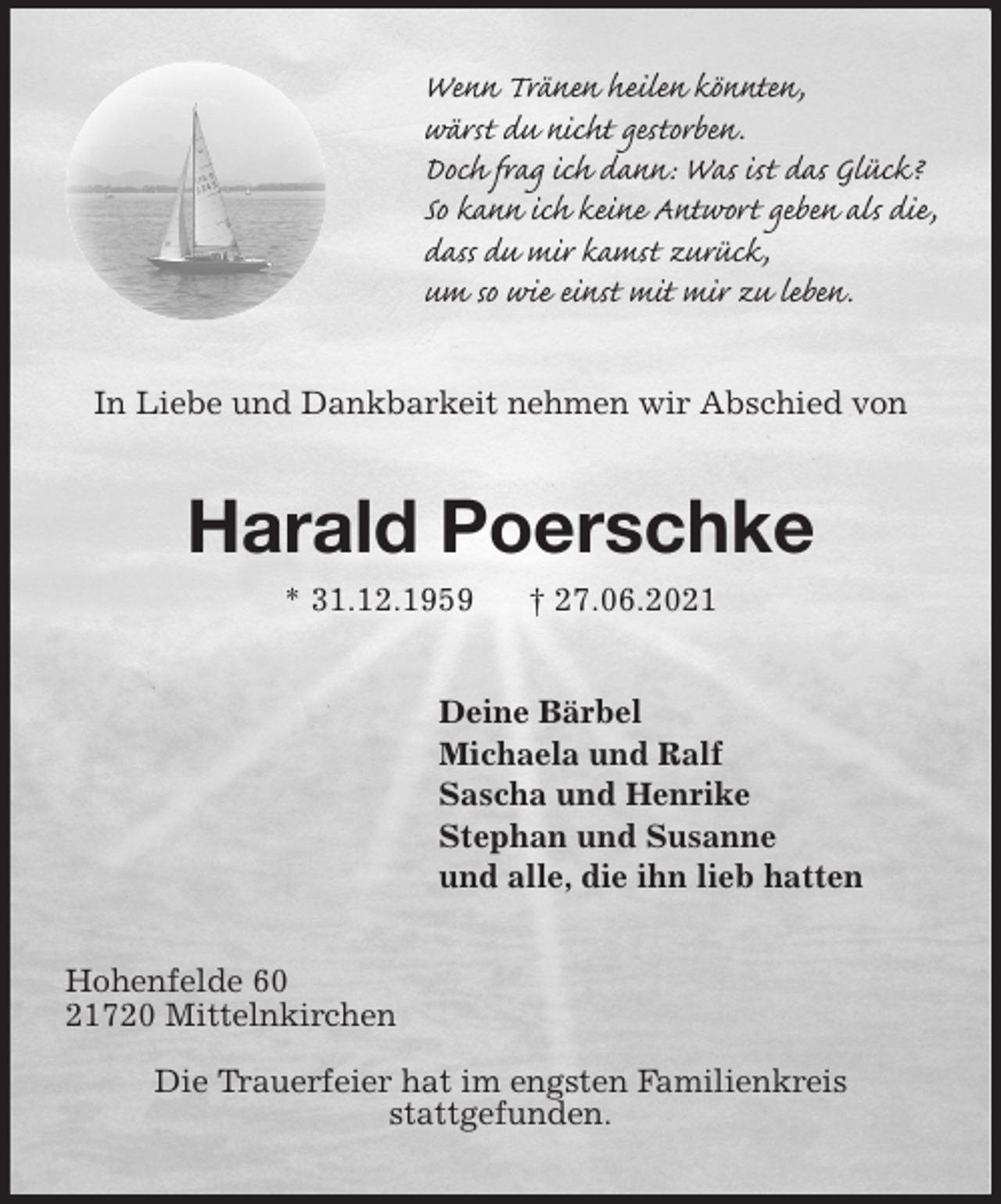 <p>Wenn Tränen heilen könnten,<br />wärst du nicht gestorben.<br />Doch frag ich dann: Was ist das Glück?<br />So kann ich keine Antwort geben als die,<br />dass du mir kamst zurück,<br />um so wie einst mit mir zu leben.<br />In Liebe und Dankbarkeit nehmen wir Abschied von<br />Harald Poerschke<br />* 31.12.1959 † 27.06.2021<br />Deine Bärbel<br />Michaela und Ralf<br />Sascha und Henrike<br />Stephan und Susanne<br />und alle, die ihn lieb hatten<br />Hohenfelde 60<br />21720 Mittelnkirchen</p>
<p>Die Trauerfeier hat im engsten Familienkreis<br />stattgefunden.</p>