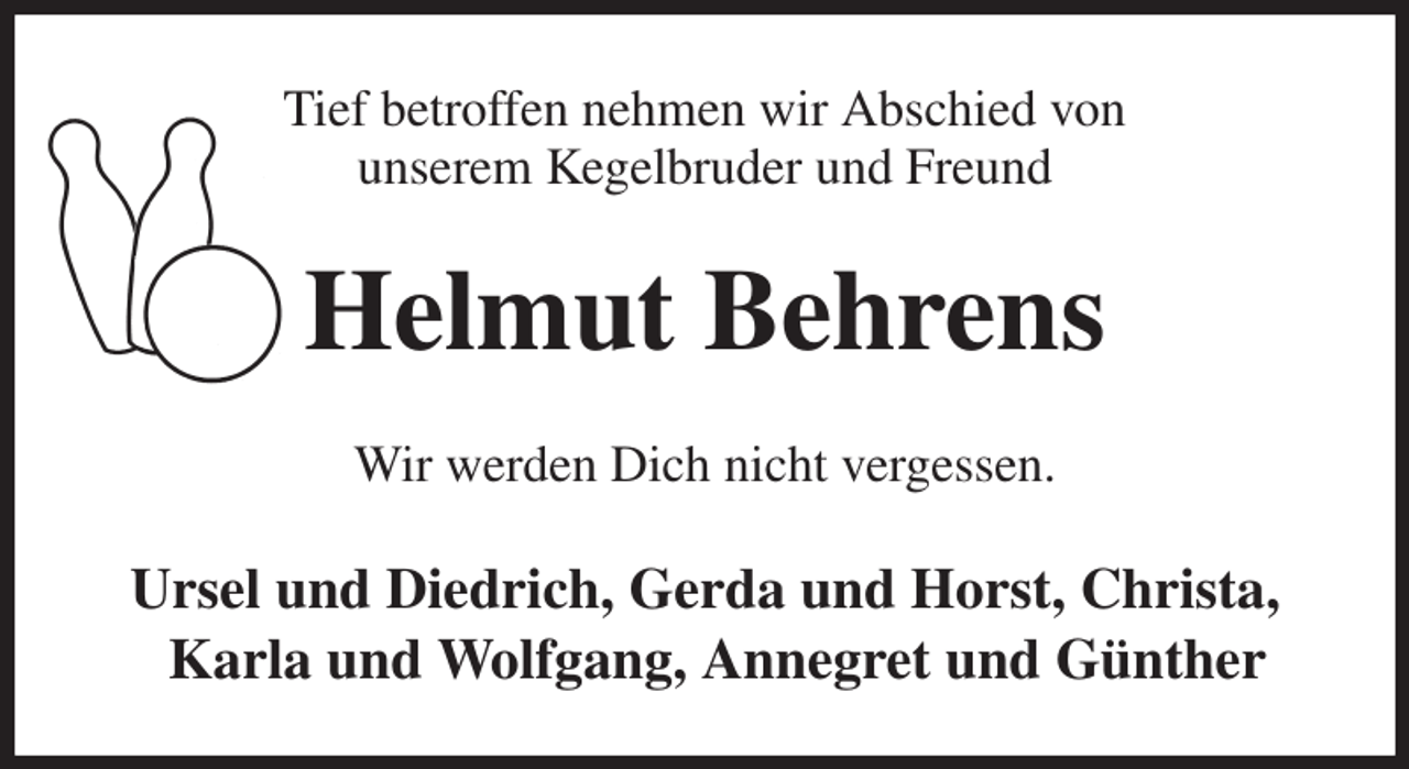 <p>Tief betroffen nehmen wir Abschied von<br />unserem Kegelbruder und Freund<br />Helmut Behrens<br />Wir werden Dich nicht vergessen.<br />Ursel und Diedrich, Gerda und Horst, Christa,<br />Karla und Wolfgang, Annegret und Günther</p>