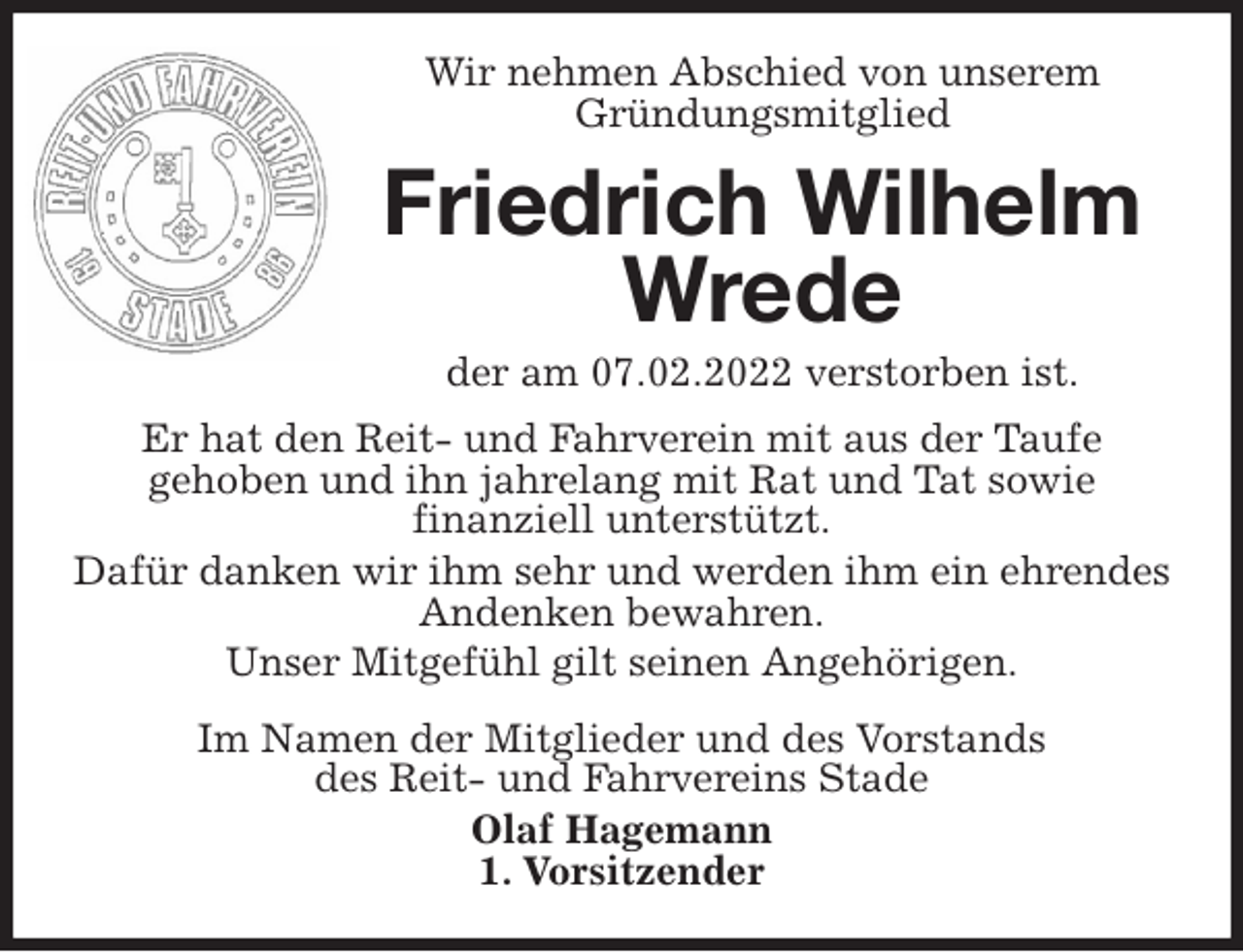 <p>Wir nehmen Abschied von unserem<br />Gründungsmitglied<br />Friedrich Wilhelm<br />Wrede<br />der am 07.02.2022 verstorben ist.<br />Er hat den Reit- und Fahrverein mit aus der Taufe<br />gehoben und ihn jahrelang mit Rat und Tat sowie<br />finanziell unterstützt.<br />Dafür danken wir ihm sehr und werden ihm ein ehrendes Andenken bewahren.<br />Unser Mitgefühl gilt seinen Angehörigen.<br />Im Namen der Mitglieder und des Vorstands<br />des Reit- und Fahrvereins Stade<br />Olaf Hagemann<br />1. Vorsitzender</p>