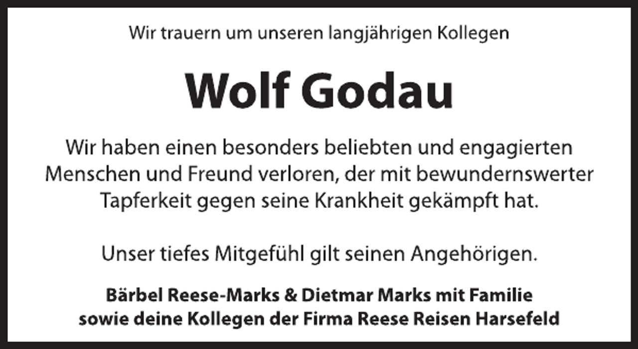 <p>Wir trauern um unseren langjährigen Kollegen<br />Wolf Godau<br />Wir haben einen besonders beliebten und engagierten<br />Menschen und Freund verloren, der mit bewundernswerter<br />Tapferkeit gegen seine Krankheit gekämpft hat.<br />Unser tiefes Mitgefühl gilt seinen Angehörigen.<br />Bärbel Reese-Marks &amp; Dietmar Marks mit Familie<br />sowie deine Kollegen der Firma Reese Reisen Harsefeld</p>