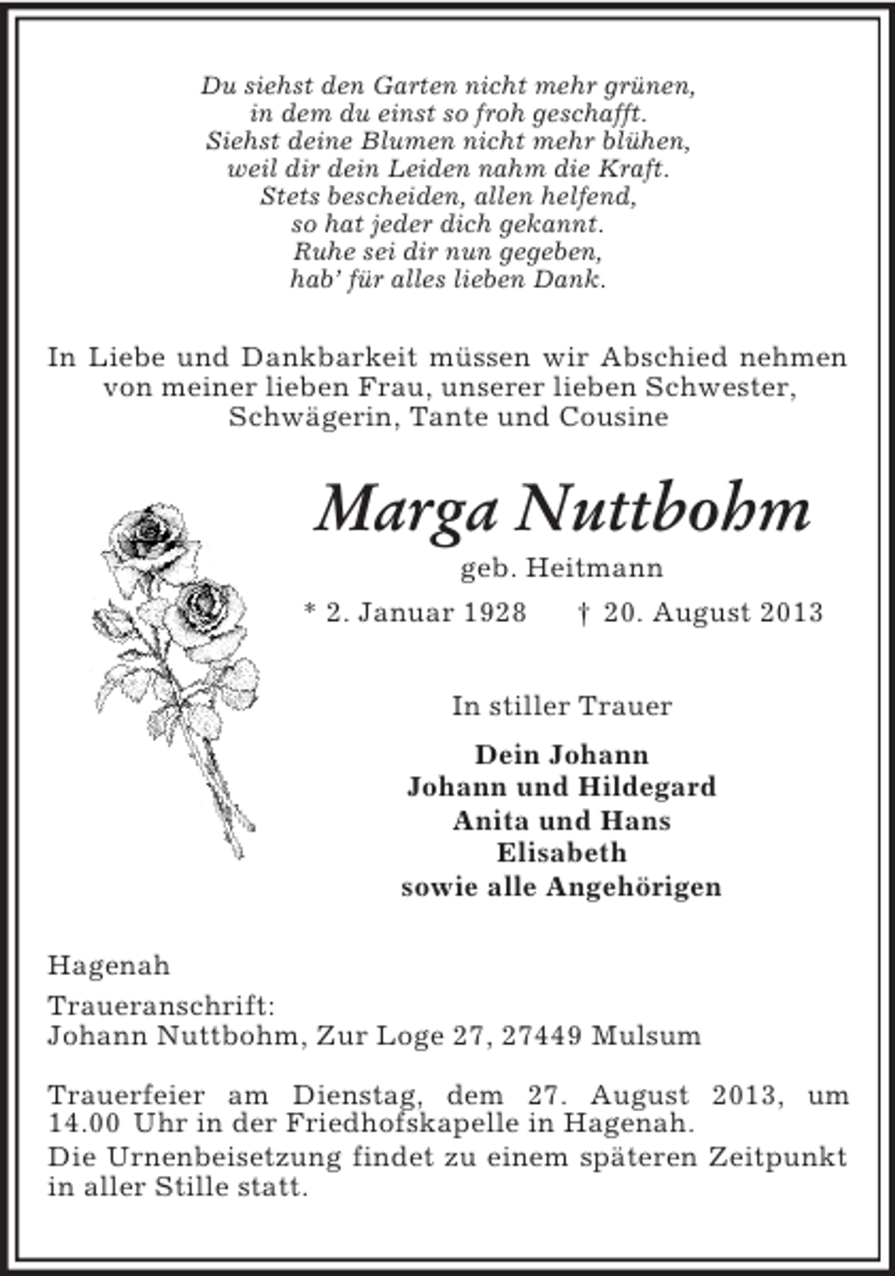 <p>Du siehst den Garten nicht mehr grünen,<br />in dem du einst so froh geschafft.<br />Siehst deine Blumen nicht mehr blühen,<br />weil dir dein Leiden nahm die Kraft.<br />Stets bescheiden, allen helfend,<br />so hat jeder dich gekannt.<br />Ruhe sei dir nun gegeben,<br />hab’ für alles lieben Dank.<br />In Liebe und Dankbarkeit müssen wir Abschied nehmen von meiner lieben Frau, unserer lieben Schwester,<br />Schwägerin, Tante und Cousine<br />Marga Nuttbohm<br />geb. Heitmann<br />* 2. Januar 1928 † 20. August 2013<br />In stiller Trauer<br />Dein Johann<br />Johann und Hildegard<br />Anita und Hans<br />Elisabeth<br />sowie alle Angehörigen<br />Hagenah<br />Traueranschrift:<br />Johann Nuttbohm, Zur Loge 27, 27449 Mulsum</p><p>Trauerfeier am Dienstag, dem 27. August 2013, um 14.00 Uhr in der Friedhofskapelle in Hagenah.<br />Die Urnenbeisetzung findet zu einem späteren Zeitpunkt in aller Stille statt.</p>