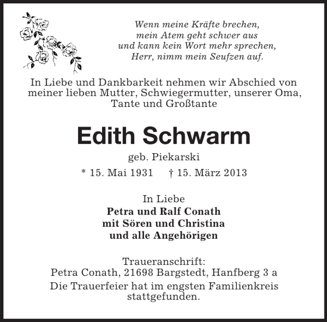 <p>Wenn meine Kräfte brechen,<br />mein Atem geht schwer aus<br />und kann kein Wort mehr sprechen,<br />Herr, nimm mein Seufzen auf.</p><p>In Liebe und Dankbarkeit nehmen wir Abschied von<br />meiner lieben Mutter, Schwiegermutter, unserer Oma,<br />Tante und Großtante</p><p>Edith Schwarm<br />geb. Piekarski<br />* 15. Mai 1931 † 15. März 2013<br />In Liebe<br />Petra und Ralf Conath<br />mit Sören und Christina<br />und alle Angehörigen<br />Traueranschrift:<br />Petra Conath, 21698 Bargstedt, Hanfberg 3 a<br />Die Trauerfeier hat im engsten Familienkreis<br />stattgefunden.</p>