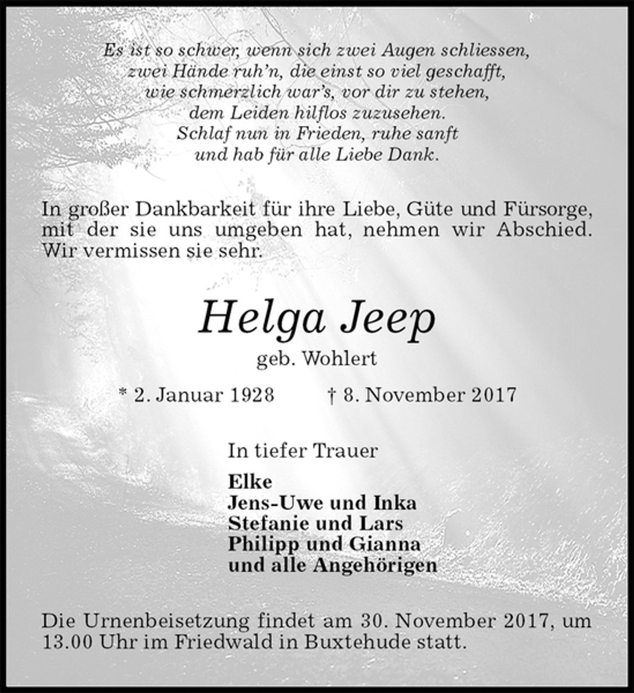 <p>Es ist so schwer, wenn sich zwei Augen schliessen,<br />zwei Hände ruh’n, die einst so viel geschafft,<br />wie schmerzlich war’s, vor dir zu stehen,<br />dem Leiden hilflos zuzusehen.<br />Schlaf nun in Frieden, ruhe sanft<br />und hab für alle Liebe Dank.<br />In großer Dankbarkeit für ihre Liebe, Güte und Fürsorge,<br />mit der sie uns umgeben hat, nehmen wir Abschied.<br />Wir vermissen sie sehr.<br />Helga Jeep<br />geb. Wohlert<br />* 2. Januar 1928 † 8. November 2017<br />In tiefer Trauer<br />Elke<br />Jens-Uwe und Inka<br />Stefanie und Lars<br />Philipp und Gianna<br />und alle Angehörigen<br />Die Urnenbeisetzung findet am 30. November 2017, um 13.00 Uhr im Friedwald in Buxtehude statt.</p>