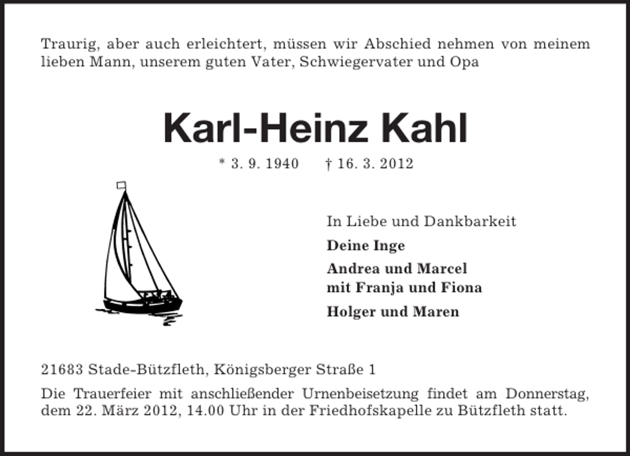 <p>Traurig, aber auch erleichtert, müssen wir Abschied nehmen von meinem lieben Mann, unserem guten Vater, Schwiegervater und Opa<br />Karl-Heinz Kahl<br />* 3. 9. 1940 † 16. 3. 2012<br />In Liebe und Dankbarkeit<br />Deine Inge<br />Andrea und Marcel<br />mit Franja und Fiona<br />Holger und Maren<br />21683 Stade-Bützfleth, Königsberger Straße 1<br />Die Trauerfeier mit anschließender Urnenbeisetzung findet am Donnerstag, dem 22. März 2012, 14.00 Uhr in der Friedhofskapelle zu Bützfleth statt.</p>