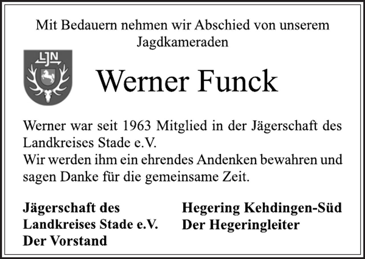 <p>Mit Bedauern nehmen wir Abschied von unserem<br />Jagdkameraden<br />Werner Funck<br />Werner war seit 1963 Mitglied in der Jägerschaft des<br />Landkreises Stade e.V.<br />Wir werden ihm ein ehrendes Andenken bewahren und<br />sagen Danke für die gemeinsame Zeit.<br />Jägerschaft des<br />Landkreises Stade e.V.<br />Der Vorstand<br />Hegering Kehdingen-Süd<br />Der Hegeringleiter</p>