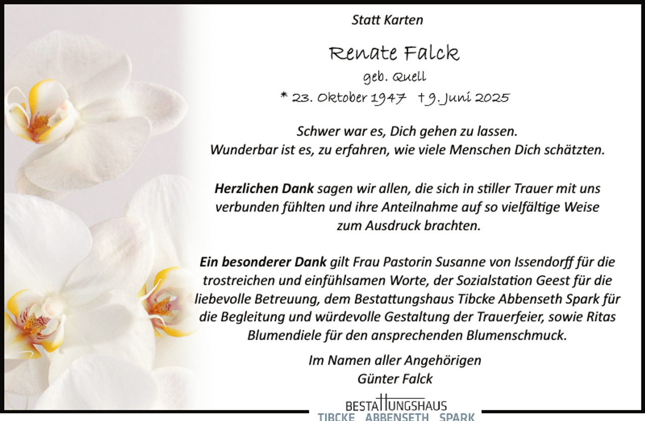 <p>Statt Karten</p>
<p>Schwer war es, Dich gehen zu lassen.<br />Wunderbar ist es, zu erfahren, wie viele Menschen Dich schätzten.<br />Herzlichen Dank sagen wir allen, die sich in s ller Trauer mit uns<br />verbunden fühlten und ihre Anteilnahme auf so vielfäl ge Weise<br />zum Ausdruck brachten.<br />Ein besonderer Dank gilt Frau Pastorin Susanne von Issendorﬀ für die<br />trostreichen und einfühlsamen Worte, der Sozialsta on Geest für die<br />liebevolle Betreuung, dem Bestattungshaus Tibcke Abbenseth Spark für<br />die Begleitung und würdevolle Gestaltung der Trauerfeier, sowie Ritas<br />Blumendiele für den ansprechenden Blumenschmuck.<br />Im Namen aller Angehörigen<br />Günter Falck</p>