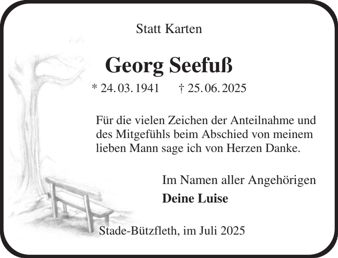 <p>Statt Karten<br />Georg Seefuß<br />* 24. 03. 1941 † 25. 06. 2025<br />Für die vielen Zeichen der Anteilnahme und<br />des Mitgefühls beim Abschied von meinem<br />lieben Mann sage ich von Herzen Danke.<br />Im Namen aller Angehörigen<br />Deine Luise<br />Stade-Bützfleth, im Juli 2025</p>
