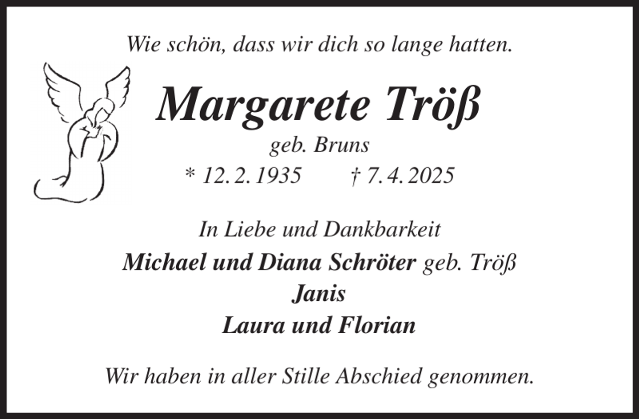 <p>Wie schön, dass wir dich so lange hatten.<br />Margarete Tröß<br />geb. Bruns<br />* 12. 2. 1935 † 7. 4. 2025<br />In Liebe und Dankbarkeit<br />Michael und Diana Schröter geb. Tröß<br />Janis<br />Laura und Florian<br />Wir haben in aller Stille Abschied genommen.</p>