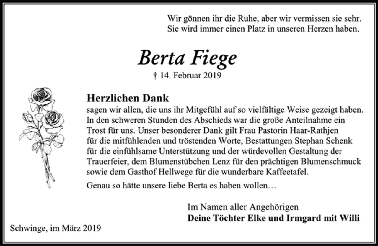 <p>Wir gönnen ihr die Ruhe, aber wir vermissen sie sehr.<br />Sie wird immer einen Platz in unseren Herzen haben.<br />Berta Fiege<br />† 14. Februar 2019<br />Herzlichen Dank<br />sagen wir allen, die uns ihr Mitgefühl auf so vielfältige Weise gezeigt haben.<br />In den schweren Stunden des Abschieds war die große Anteilnahme ein<br />Trost für uns. Unser besonderer Dank gilt Frau Pastorin Haar-Rathjen<br />für die mitfühlenden und tröstenden Worte, Bestattungen Stephan Schenk<br />für die einfühlsame Unterstützung und der würdevollen Gestaltung der<br />Trauerfeier, dem Blumenstübchen Lenz für den prächtigen Blumenschmuck<br />sowie dem Gasthof Hellwege für die wunderbare Kaffeetafel.<br />Genau so hätte unsere liebe Berta es haben wollen…<br />Im Namen aller Angehörigen<br />Deine Töchter Elke und Irmgard mit Willi<br />Schwinge, im März 2019</p>