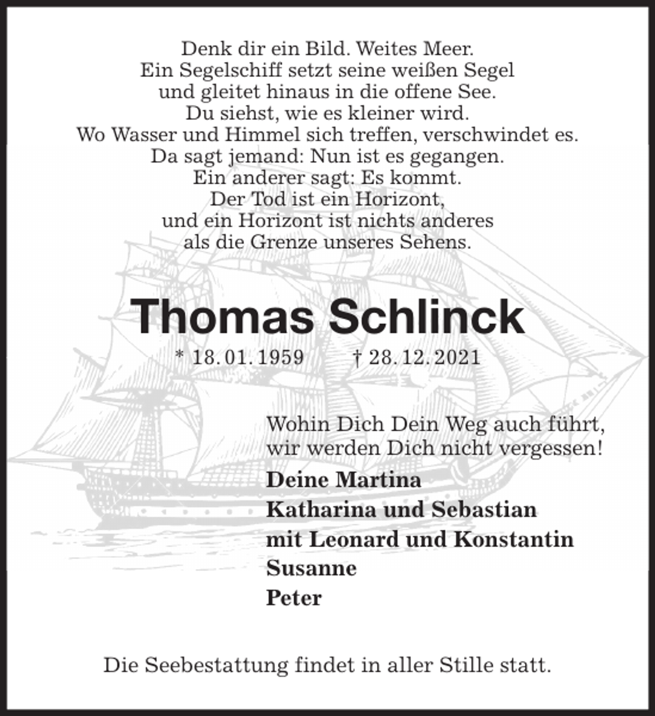 <p>Denk dir ein Bild. Weites Meer.<br />Ein Segelschiff setzt seine weißen Segel<br />und gleitet hinaus in die offene See.<br />Du siehst, wie es kleiner wird.<br />Wo Wasser und Himmel sich treffen, verschwindet es.<br />Da sagt jemand: Nun ist es gegangen.<br />Ein anderer sagt: Es kommt.<br />Der Tod ist ein Horizont,<br />und ein Horizont ist nichts anderes<br />als die Grenze unseres Sehens.<br />Thomas Schlinck<br />* 18. 01. 1959 † 28. 12. 2021<br />Wohin Dich Dein Weg auch führt,<br />wir werden Dich nicht vergessen!<br />Deine Martina<br />Katharina und Sebastian<br />mit Leonard und Konstantin<br />Susanne<br />Peter<br />Die Seebestattung findet in aller Stille statt.</p>
