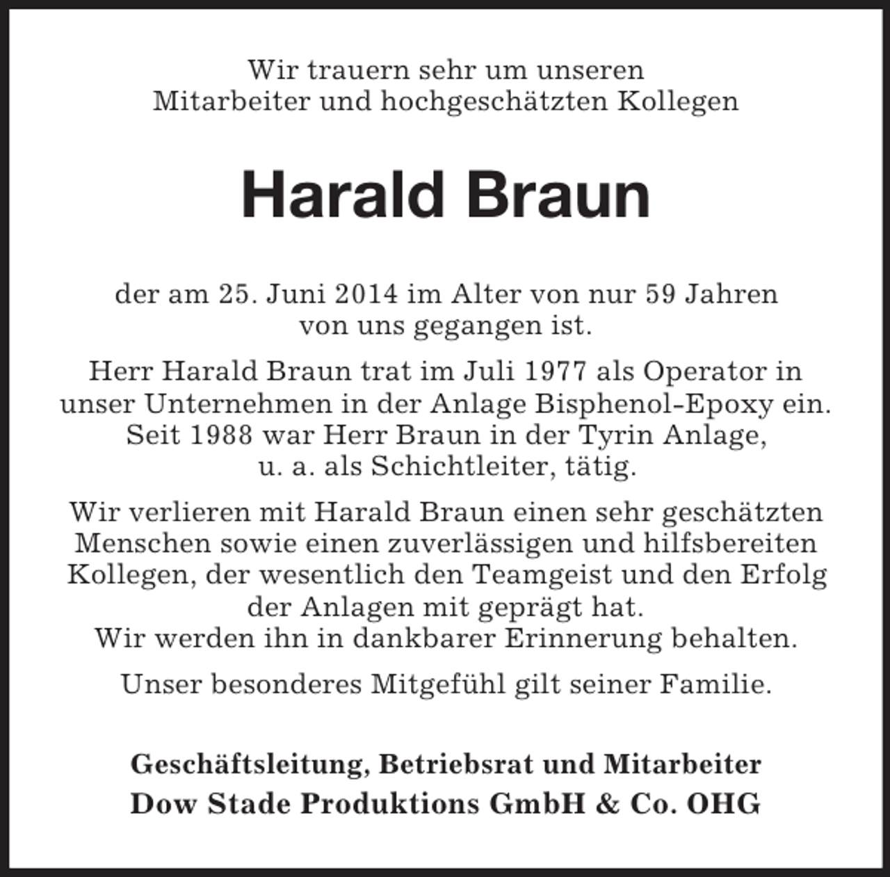 <p>Wir trauern sehr um unseren<br />Mitarbeiter und hochgeschätzten Kollegen<br />Harald Braun<br />der am 25. Juni 2014 im Alter von nur 59 Jahren<br />von uns gegangen ist.<br />Herr Harald Braun trat im Juli 1977 als Operator in<br />unser Unternehmen in der Anlage Bisphenol-Epoxy ein. Seit 1988 war Herr Braun in der Tyrin Anlage,<br />u. a. als Schichtleiter, tätig.<br />Wir verlieren mit Harald Braun einen sehr geschätzten Menschen sowie einen zuverlässigen und hilfsbereiten Kollegen, der wesentlich den Teamgeist und den Erfolg der Anlagen mit geprägt hat.<br />Wir werden ihn in dankbarer Erinnerung behalten.<br />Unser besonderes Mitgefühl gilt seiner Familie.<br />Geschäftsleitung, Betriebsrat und Mitarbeiter<br />Dow Stade Produktions GmbH</p>