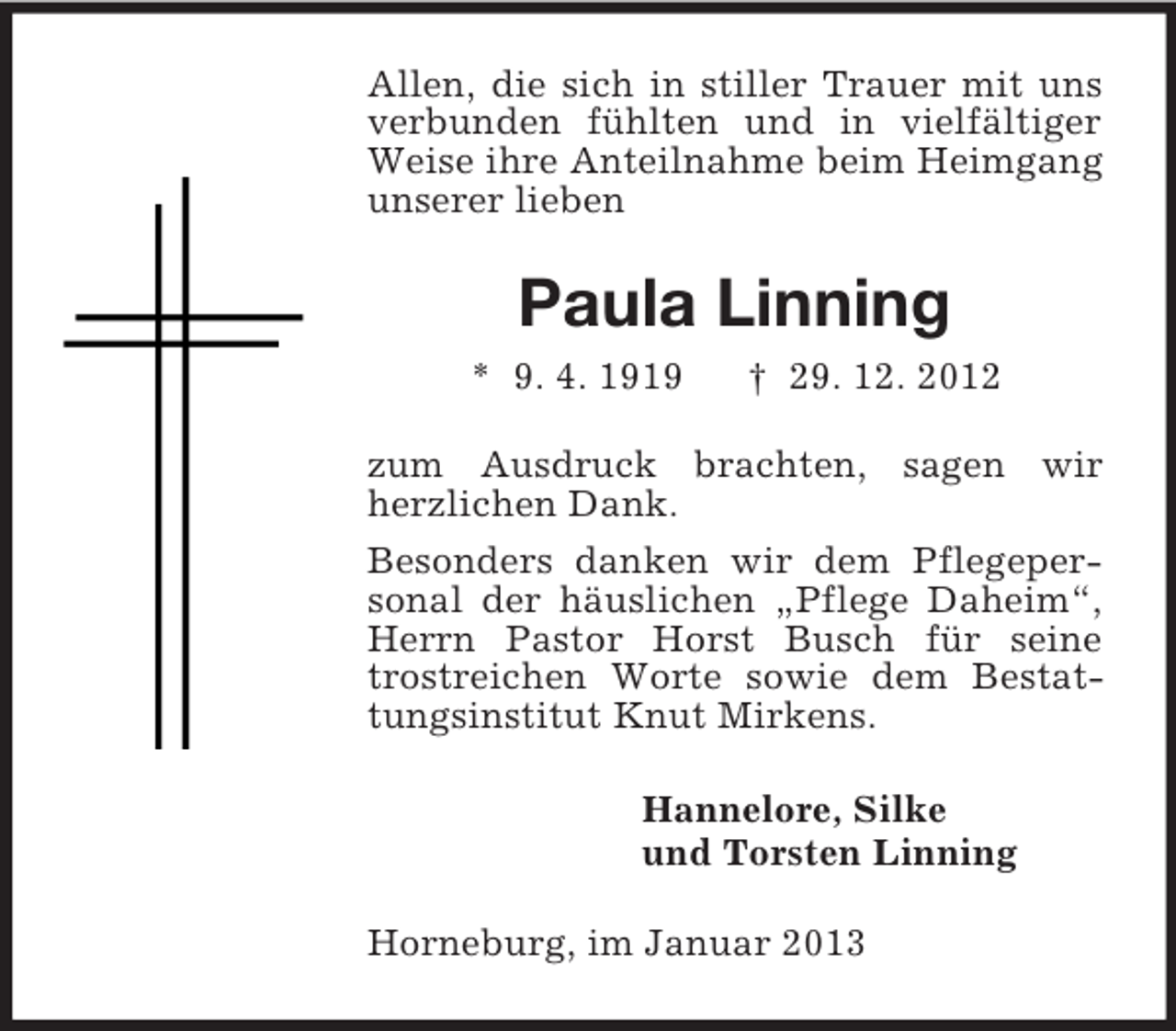 <p>Allen, die sich in stiller Trauer mit uns<br />verbunden fühlten und in vielfältiger<br />Weise ihre Anteilnahme beim Heimgang<br />unserer lieben</p><p>Paula Linning<br />* 9. 4. 1919</p><p>† 29. 12. 2012</p><p>zum Ausdruck brachten, sagen wir<br />herzlichen Dank.<br />Besonders danken wir dem Pflegepersonal der häuslichen „Pflege Daheim“,<br />Herrn Pastor Horst Busch für seine<br />trostreichen Worte sowie dem Bestattungsinstitut Knut Mirkens.<br />Hannelore, Silke<br />und Torsten Linning<br />Horneburg, im Januar 2013</p>