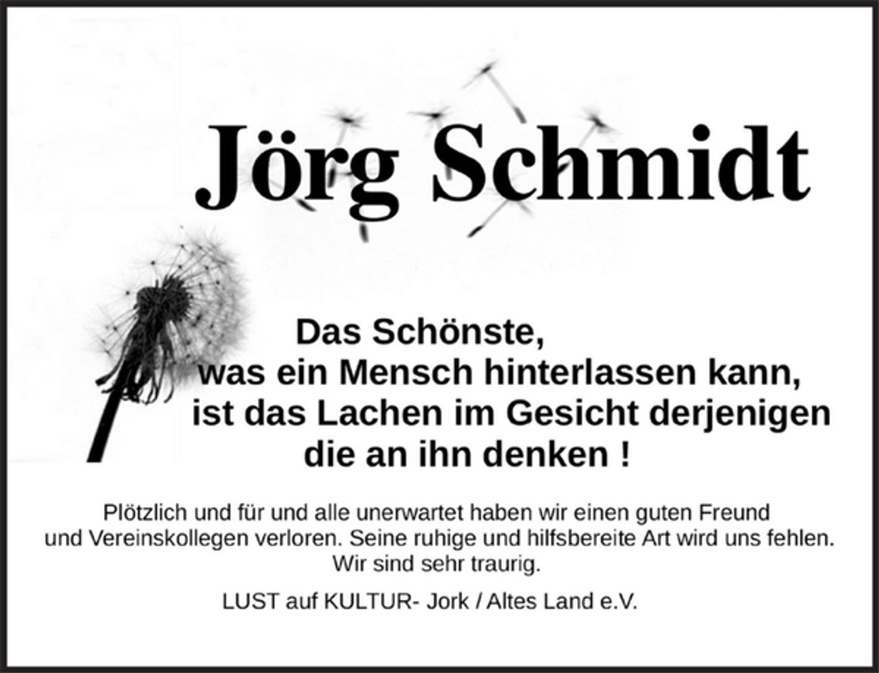 <p>Jörg Schmidt</p>
<p>Das Schönste,<br />was ein Mensch hinterlassen kann,<br />ist das Lachen im Gesicht derjenigen<br />die an ihn denken!</p>
<p>Plötzlich und für und alle unerwartet haben wir einen guten Freund<br />und Vereinskollegen verloren. Seine ruhige und hilfsbereite Art wird uns fehlen.</p>
<p>Wir sind sehr traurig.<br />LUST auf KULTUR- Jork / Altes Land e.V.</p>