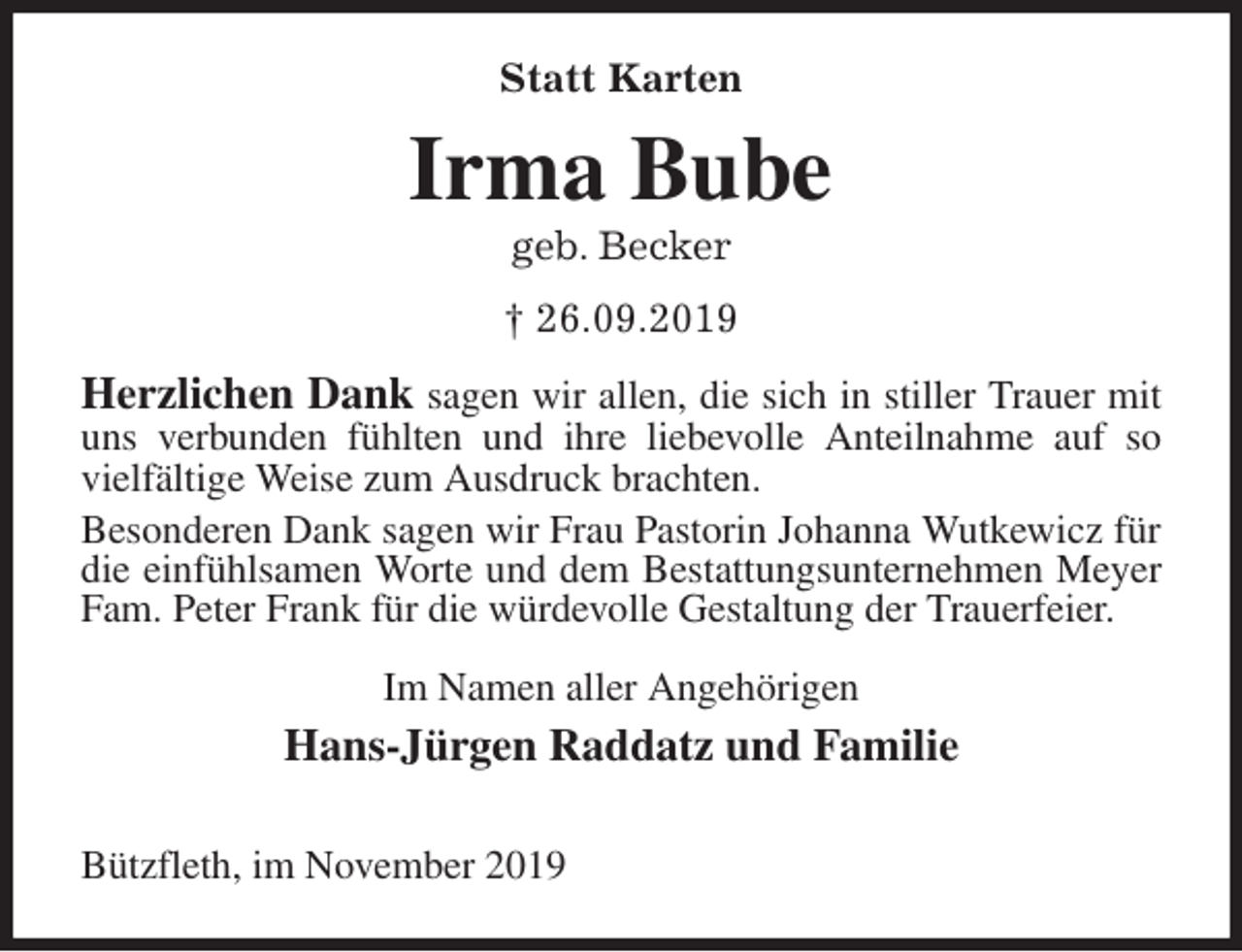 <p>Statt Karten<br />Irma Bube<br />geb. Becker<br />† 26.09.2019<br />Herzlichen Dank sagen wir allen, die sich in stiller Trauer mit uns verbunden fühlten und ihre liebevolle Anteilnahme auf so vielfältige Weise zum Ausdruck brachten.<br />Besonderen Dank sagen wir Frau Pastorin Johanna Wutkewicz für die einfühlsamen Worte und dem Bestattungsunternehmen Meyer Fam. Peter Frank für die würdevolle Gestaltung der Trauerfeier.<br />Im Namen aller Angehörigen<br />Hans-Jürgen Raddatz und Familie</p>
<p>Bützfleth, im November 2019</p>