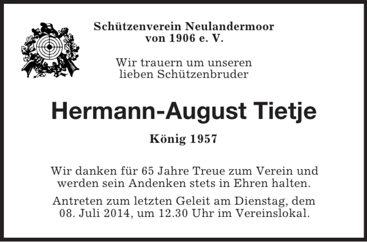 <p>Schützenverein Neulandermoor<br />von 1906 e. V.</p><p>Wir trauern um unseren<br />lieben Schützenbruder<br />Hermann-August Tietje<br />König 1957<br />Wir danken für 65 Jahre Treue zum Verein und<br />werden sein Andenken stets in Ehren halten.<br />Antreten zum letzten Geleit am Dienstag, dem<br />08. Juli 2014, um 12.30 Uhr im Vereinslokal.</p>