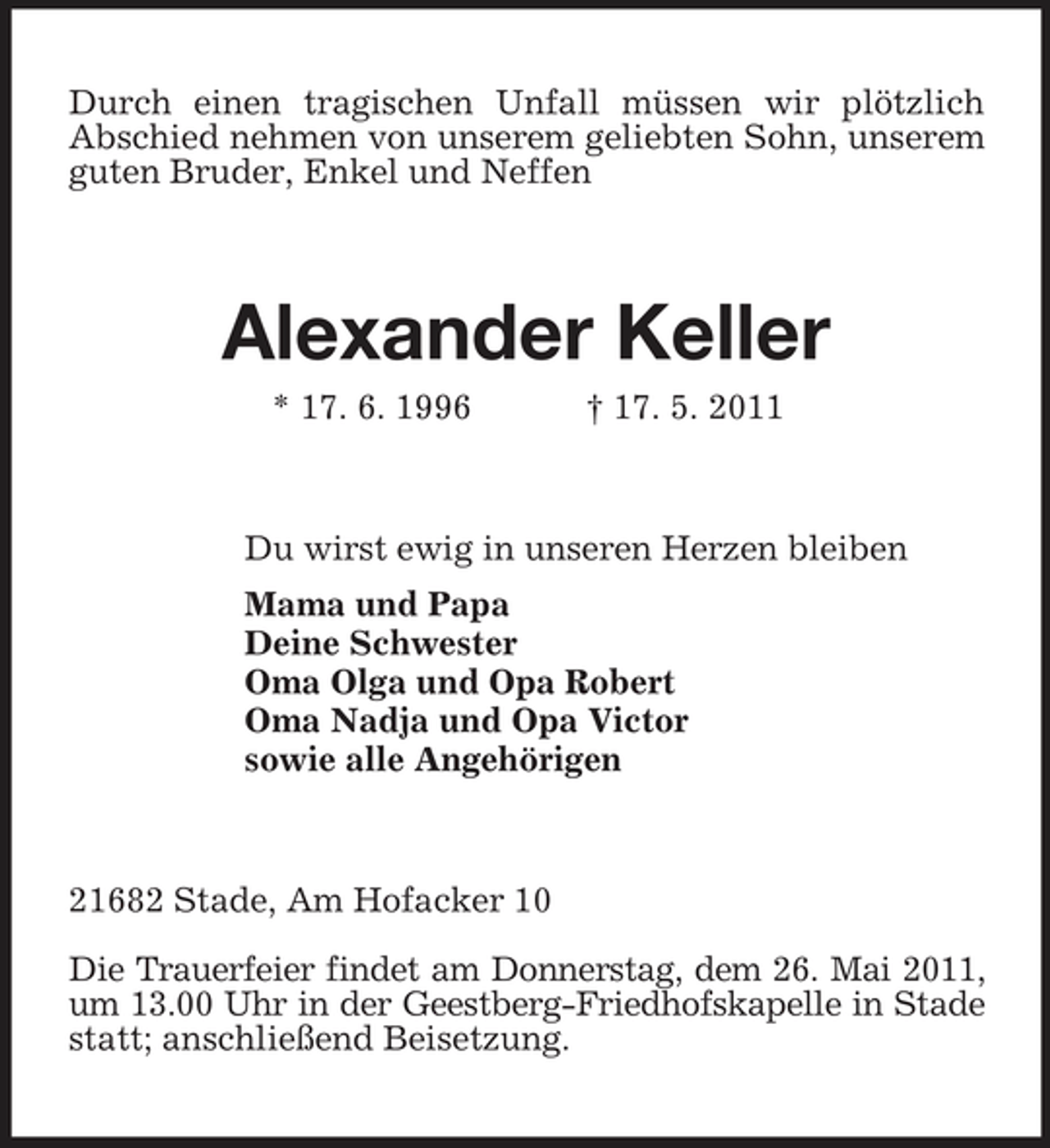 <p>Durch einen tragischen Unfall müssen wir plötzlich Abschied nehmen von unserem geliebten Sohn, unserem guten Bruder, Enkel und Neffen</p>
<p>Alexander Keller<br />* 17. 6. 1996 † 17. 5. 2011 Du wirst ewig in unseren Herzen bleiben Mama und Papa Deine Schwester Oma Olga und Opa Robert Oma Nadja und Opa Victor sowie alle Angehörigen</p>
<p>21682 Stade, Am Hofacker 10 Die Trauerfeier findet am Donnerstag, dem 26. Mai 2011, um 13.00 Uhr in der Geestberg-Friedhofskapelle in Stade statt; anschließend Beisetzung.</p>
