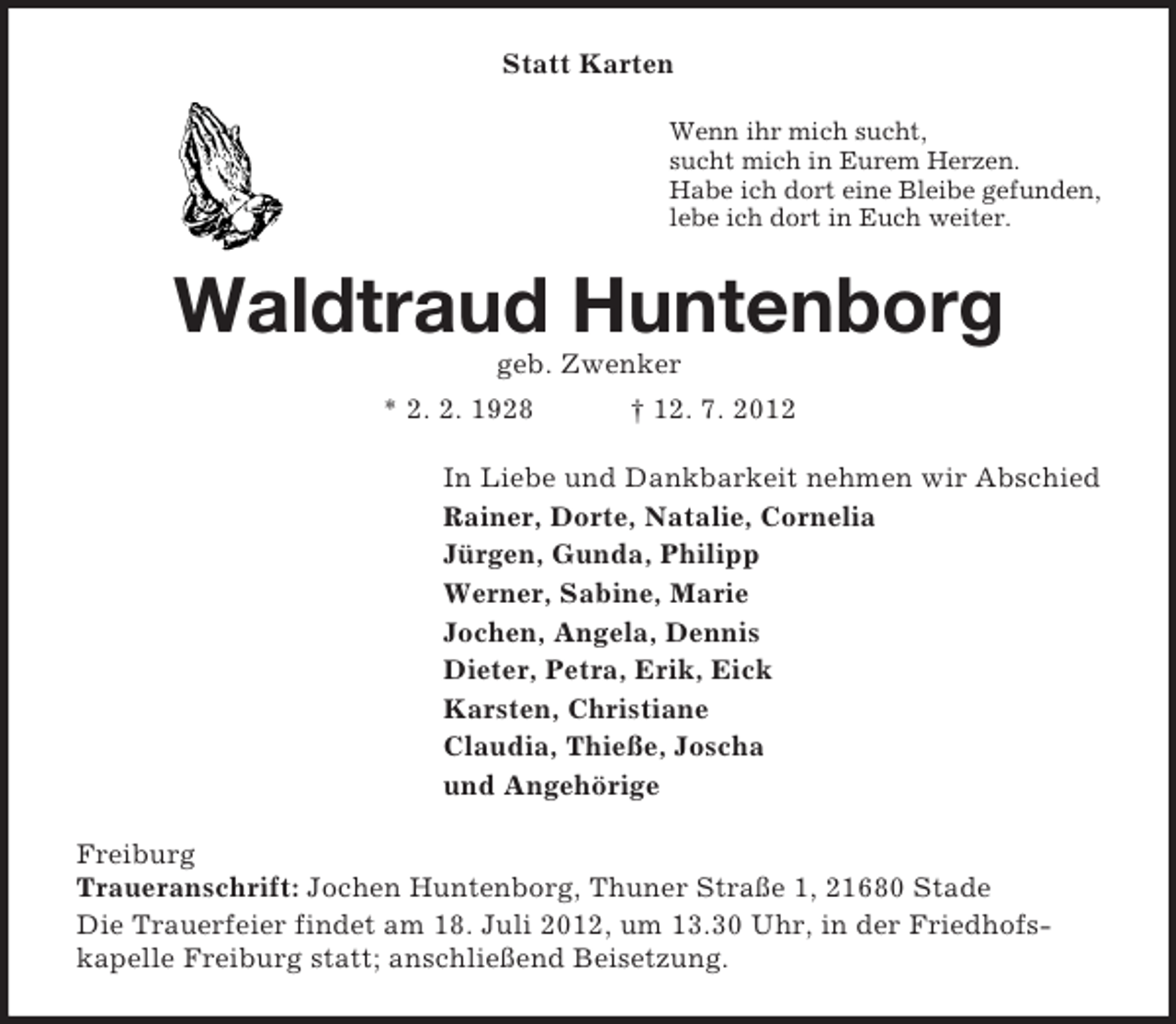 <p>Statt Karten<br />Wenn ihr mich sucht,<br />sucht mich in Eurem Herzen.<br />Habe ich dort eine Bleibe gefunden,<br />lebe ich dort in Euch weiter.</p>
<p>Waldtraud Huntenborg<br />geb. Zwenker<br />* 2. 2. 1928</p>
<p>† 12. 7. 2012</p>
<p>In Liebe und Dankbarkeit nehmen wir Abschied<br />Rainer, Dorte, Natalie, Cornelia<br />Jürgen, Gunda, Philipp<br />Werner, Sabine, Marie<br />Jochen, Angela, Dennis<br />Dieter, Petra, Erik, Eick<br />Karsten, Christiane<br />Claudia, Thieße, Joscha<br />und Angehörige<br />Freiburg<br />Traueranschrift: Jochen Huntenborg, Thuner Straße 1, 21680 Stade<br />Die Trauerfeier findet am 18. Juli 2012, um 13.30 Uhr, in der Friedhofskapelle Freiburg statt; anschließend Beisetzung.</p>