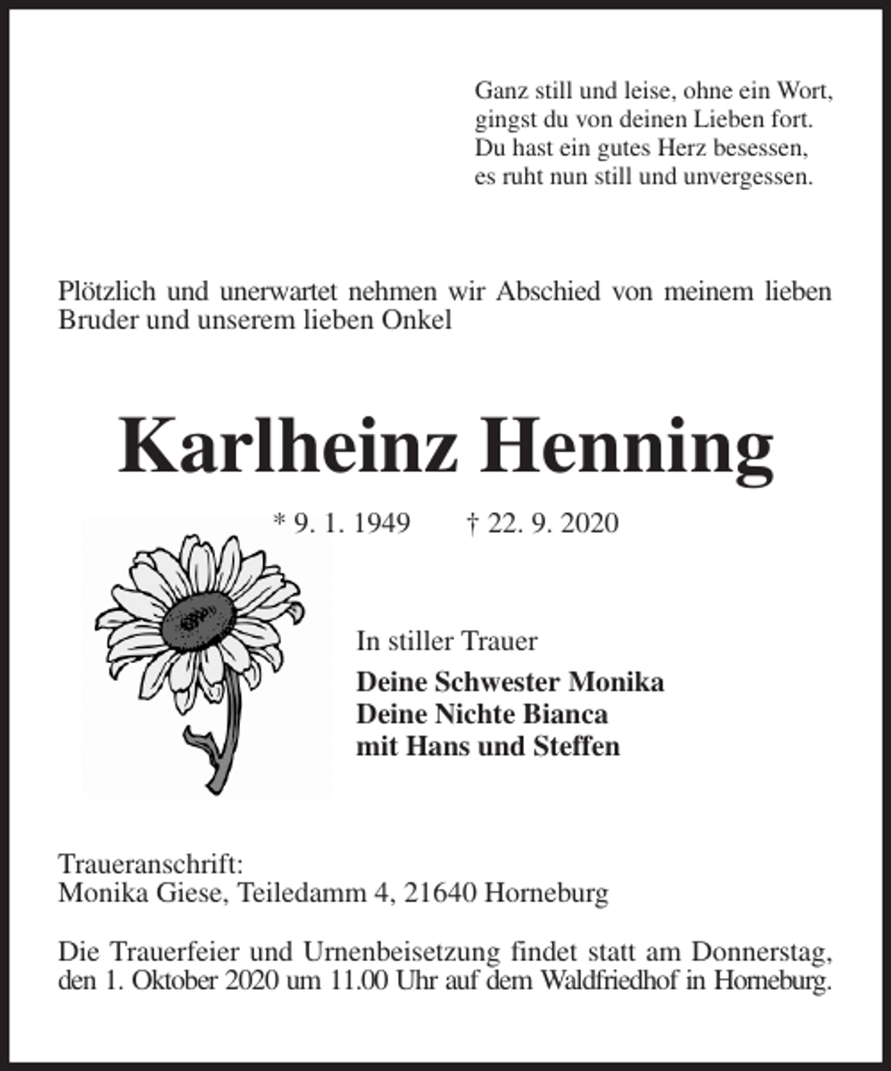 <p>Ganz still und leise, ohne ein Wort,<br />gingst du von deinen Lieben fort.<br />Du hast ein gutes Herz besessen,<br />es ruht nun still und unvergessen.<br />Plötzlich und unerwartet nehmen wir Abschied von meinem lieben Bruder und unserem lieben Onkel<br />Karlheinz Henning<br />* 9. 1. 1949 † 22. 9. 2020<br />In stiller Trauer<br />Deine Schwester Monika<br />Deine Nichte Bianca<br />mit Hans und Steffen<br />Traueranschrift:<br />Monika Giese, Teiledamm 4, 21640 Horneburg</p>
<p>Die Trauerfeier und Urnenbeisetzung findet statt am Donnerstag, den 1. Oktober 2020 um 11.00 Uhr auf dem Waldfriedhof in Horneburg.</p>